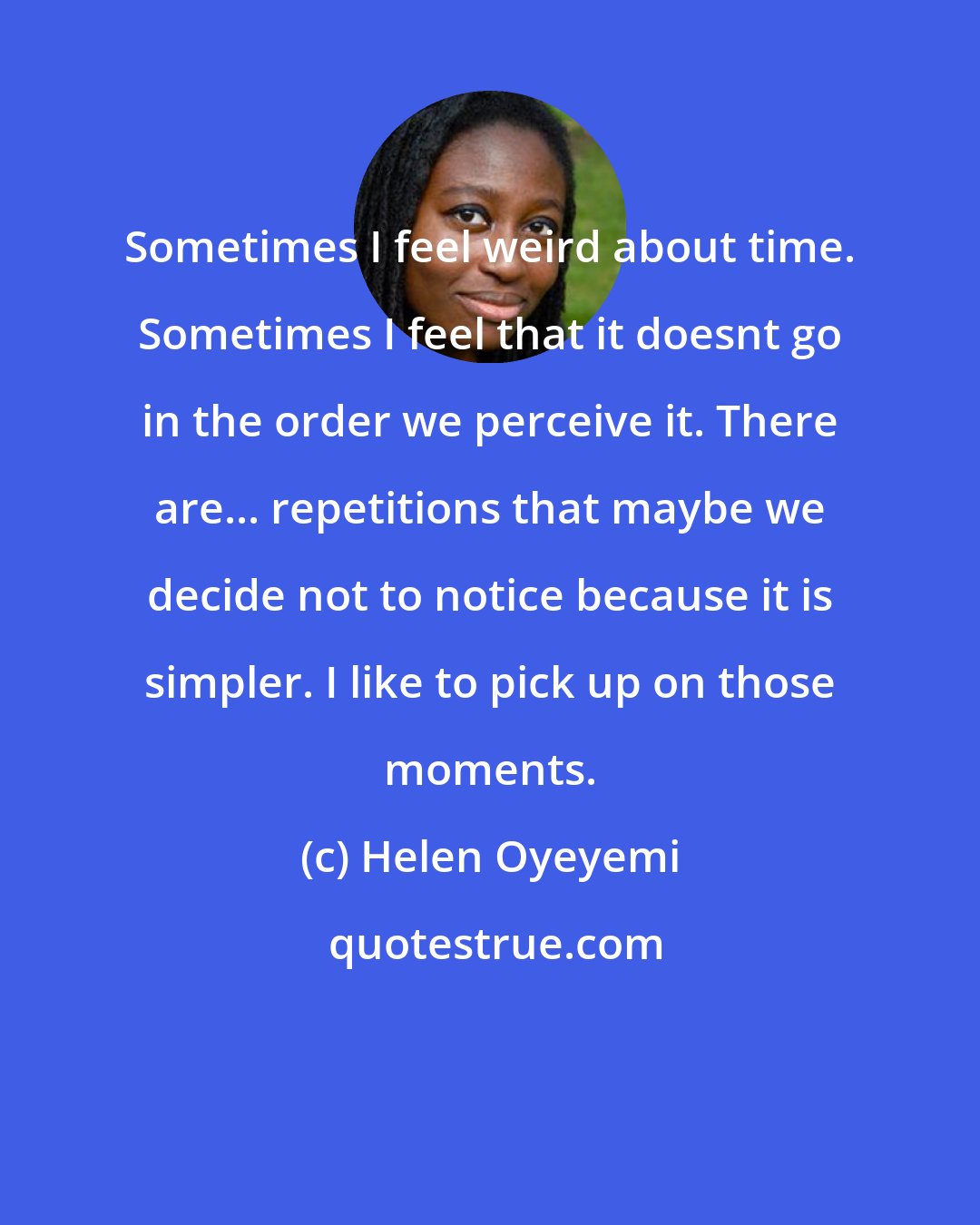 Helen Oyeyemi: Sometimes I feel weird about time. Sometimes I feel that it doesnt go in the order we perceive it. There are... repetitions that maybe we decide not to notice because it is simpler. I like to pick up on those moments.