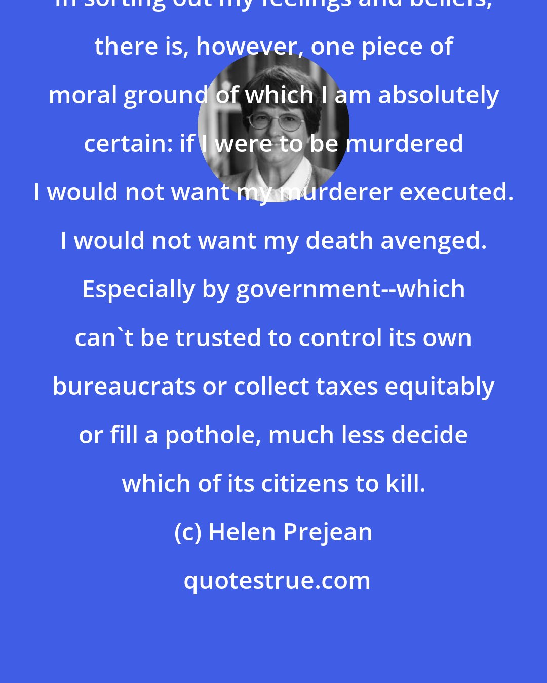Helen Prejean: In sorting out my feelings and beliefs, there is, however, one piece of moral ground of which I am absolutely certain: if I were to be murdered I would not want my murderer executed. I would not want my death avenged. Especially by government--which can't be trusted to control its own bureaucrats or collect taxes equitably or fill a pothole, much less decide which of its citizens to kill.