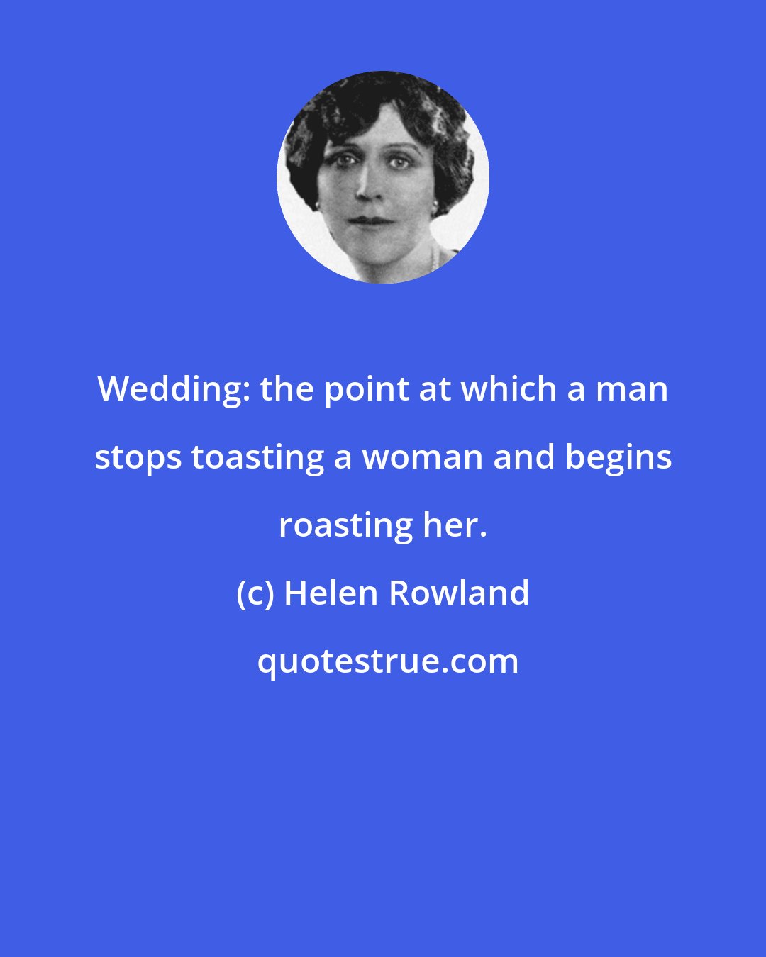 Helen Rowland: Wedding: the point at which a man stops toasting a woman and begins roasting her.