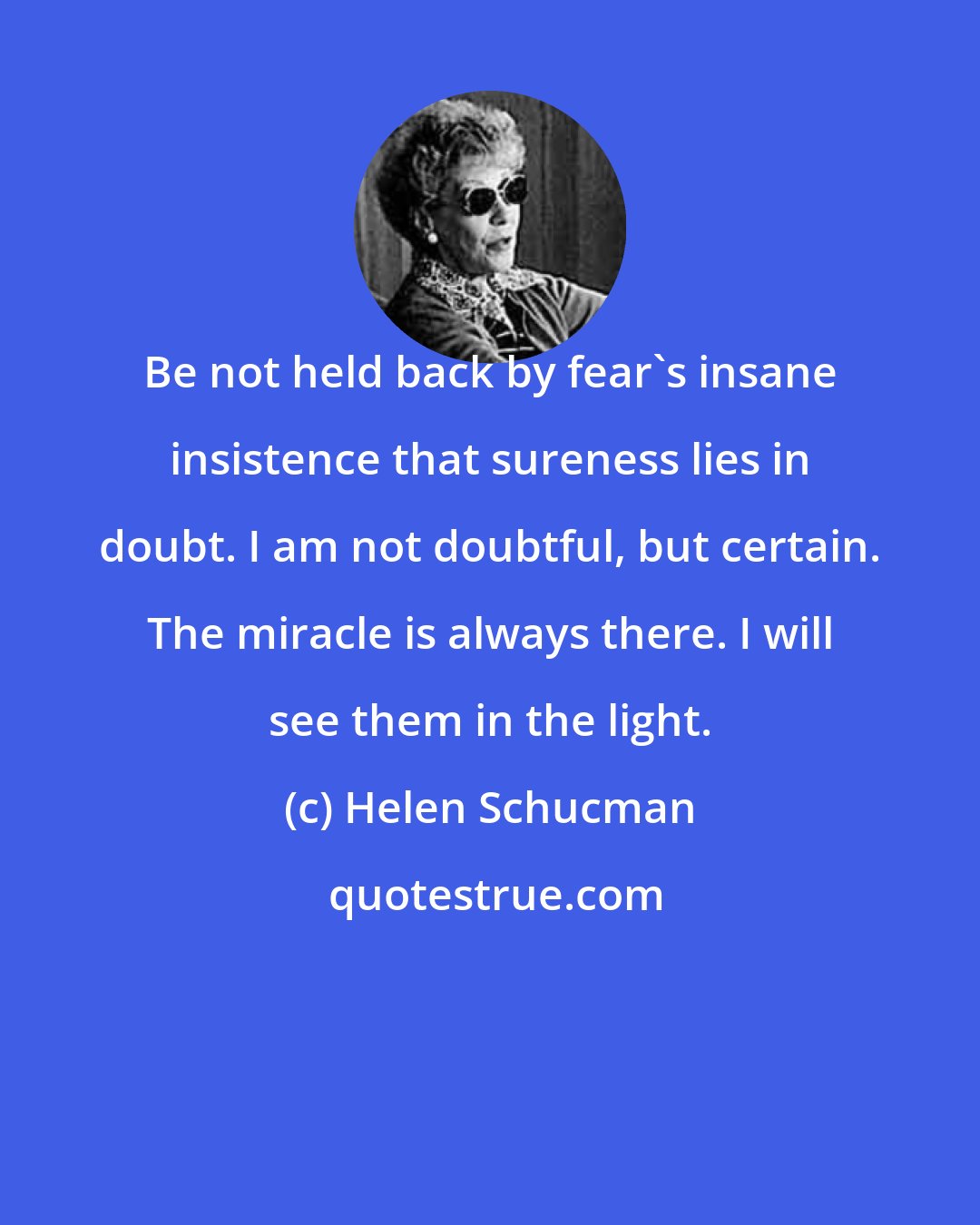 Helen Schucman: Be not held back by fear's insane insistence that sureness lies in doubt. I am not doubtful, but certain. The miracle is always there. I will see them in the light.