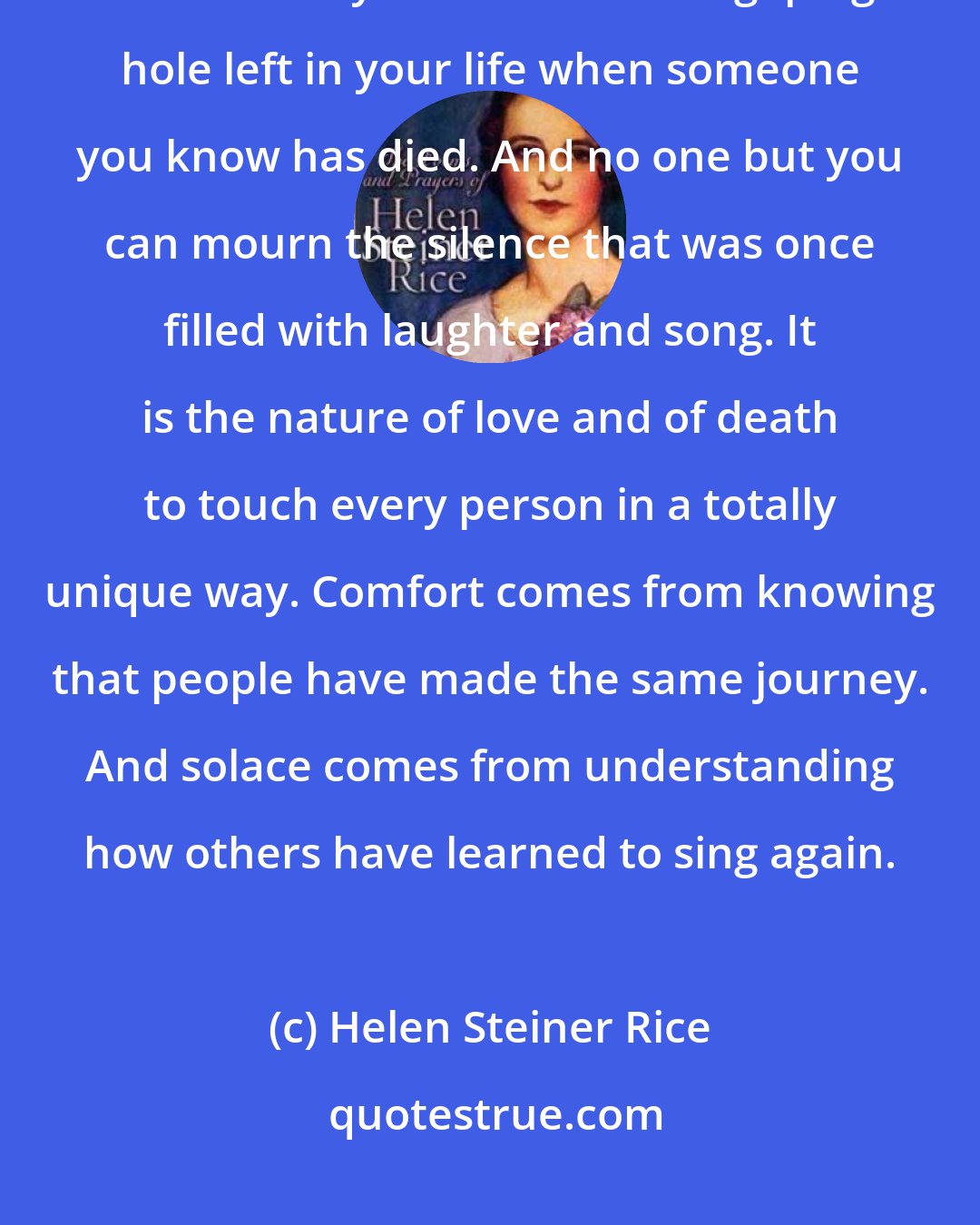 Helen Steiner Rice: Grief is a solitary journey. No one but you knows how great the hurt is. No one but you can know the gaping hole left in your life when someone you know has died. And no one but you can mourn the silence that was once filled with laughter and song. It is the nature of love and of death to touch every person in a totally unique way. Comfort comes from knowing that people have made the same journey. And solace comes from understanding how others have learned to sing again.