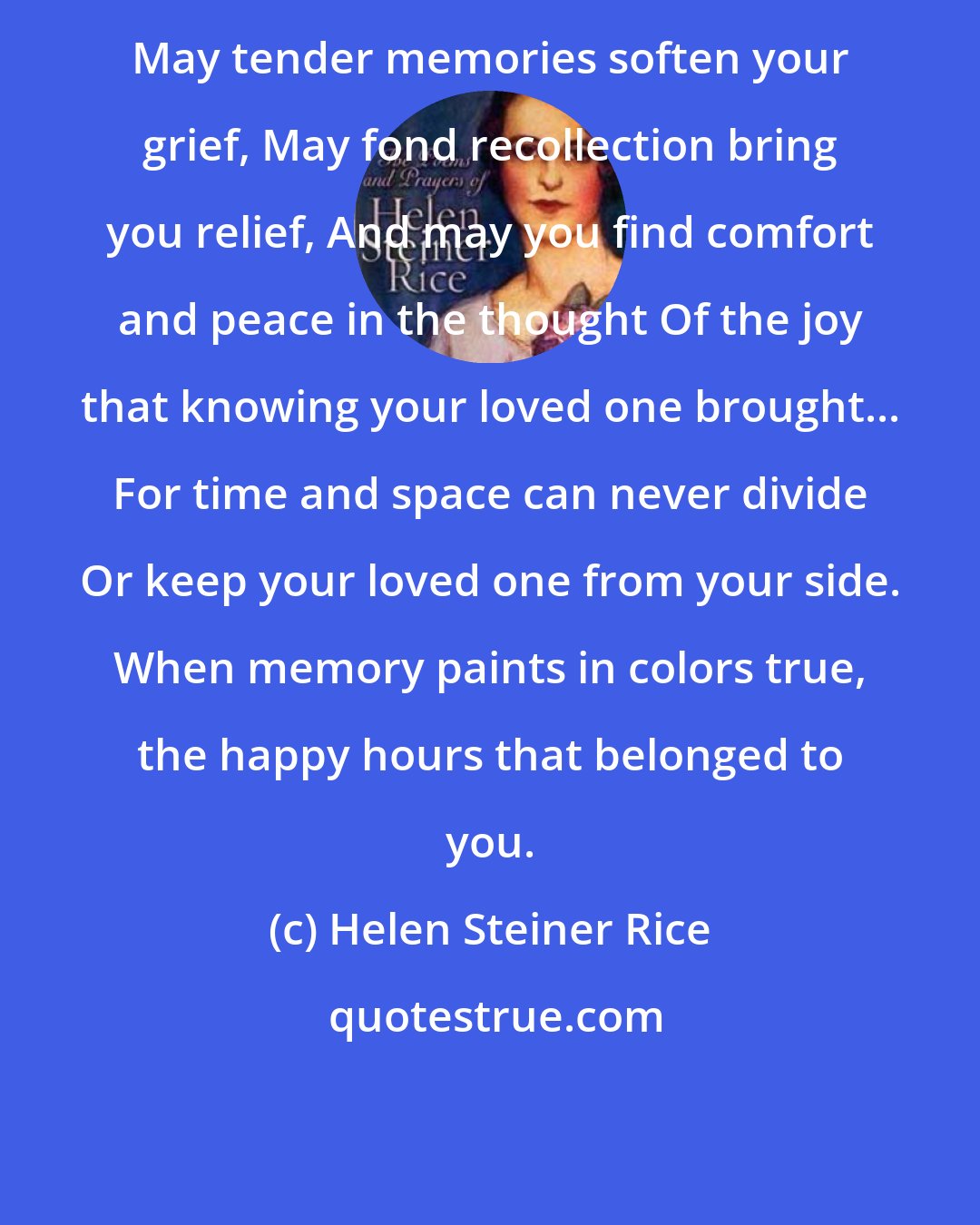 Helen Steiner Rice: May tender memories soften your grief, May fond recollection bring you relief, And may you find comfort and peace in the thought Of the joy that knowing your loved one brought... For time and space can never divide Or keep your loved one from your side. When memory paints in colors true, the happy hours that belonged to you.