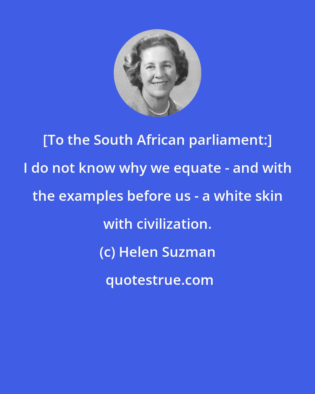 Helen Suzman: [To the South African parliament:] I do not know why we equate - and with the examples before us - a white skin with civilization.
