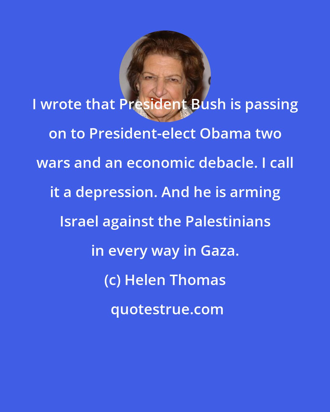 Helen Thomas: I wrote that President Bush is passing on to President-elect Obama two wars and an economic debacle. I call it a depression. And he is arming Israel against the Palestinians in every way in Gaza.
