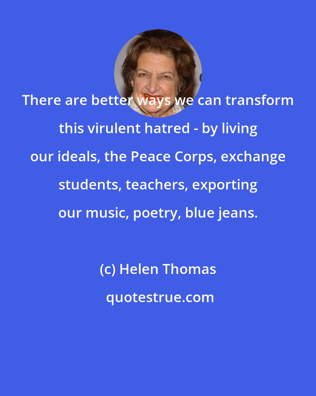 Helen Thomas: There are better ways we can transform this virulent hatred - by living our ideals, the Peace Corps, exchange students, teachers, exporting our music, poetry, blue jeans.