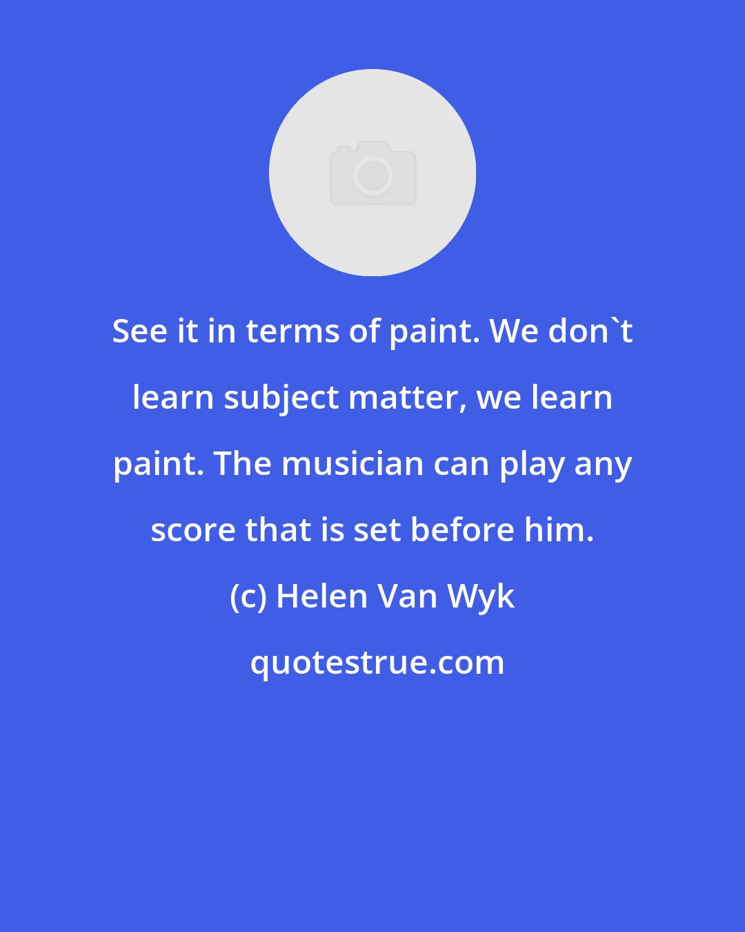 Helen Van Wyk: See it in terms of paint. We don't learn subject matter, we learn paint. The musician can play any score that is set before him.