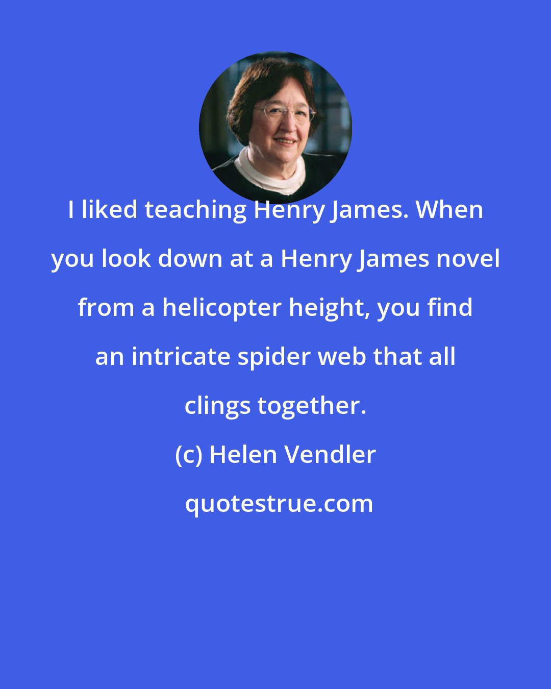 Helen Vendler: I liked teaching Henry James. When you look down at a Henry James novel from a helicopter height, you find an intricate spider web that all clings together.