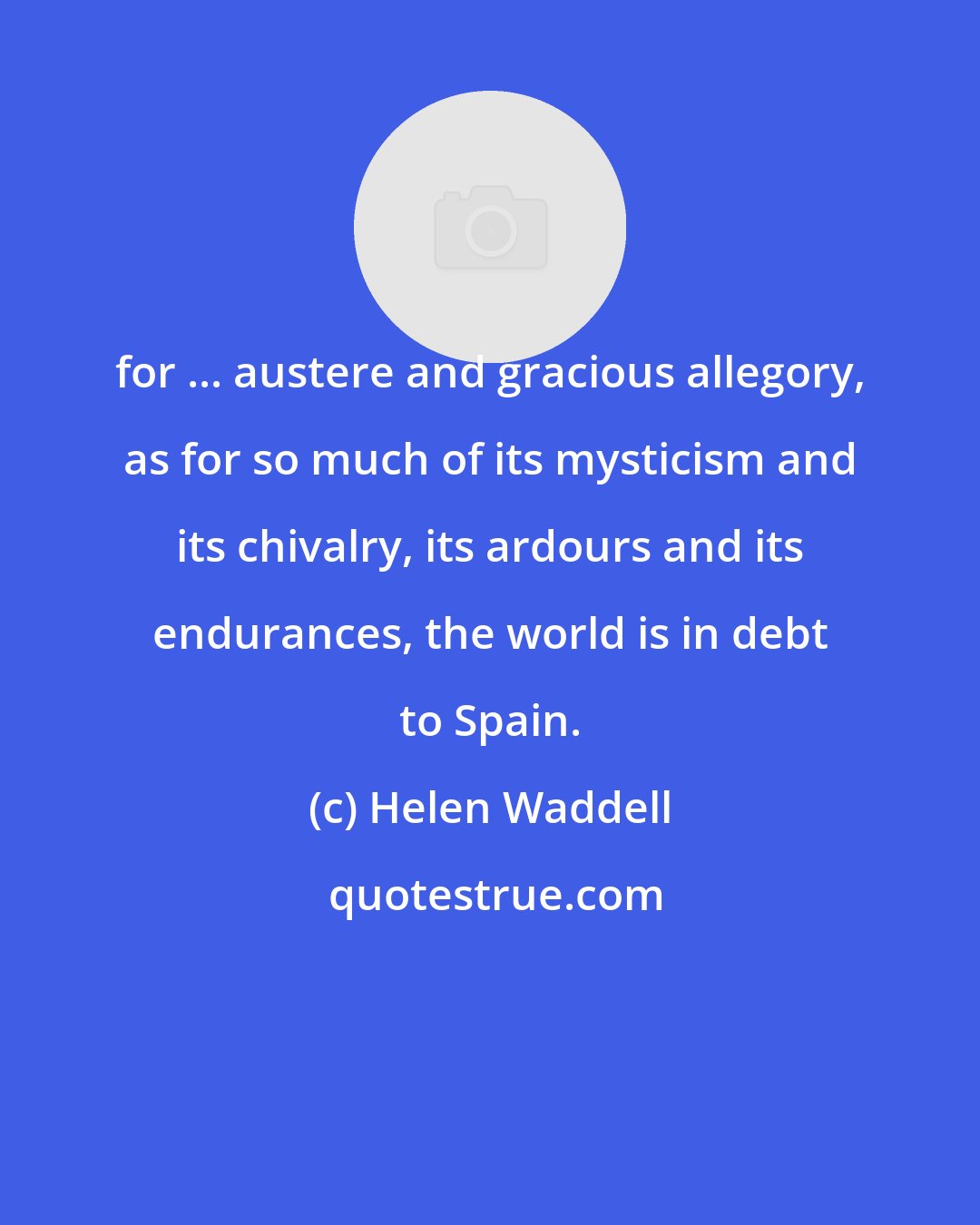 Helen Waddell: for ... austere and gracious allegory, as for so much of its mysticism and its chivalry, its ardours and its endurances, the world is in debt to Spain.