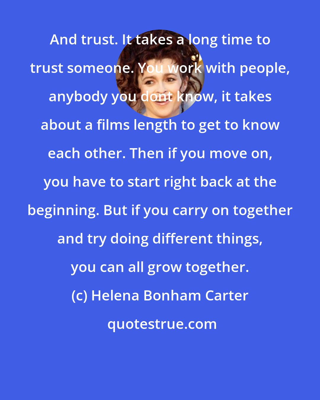 Helena Bonham Carter: And trust. It takes a long time to trust someone. You work with people, anybody you dont know, it takes about a films length to get to know each other. Then if you move on, you have to start right back at the beginning. But if you carry on together and try doing different things, you can all grow together.