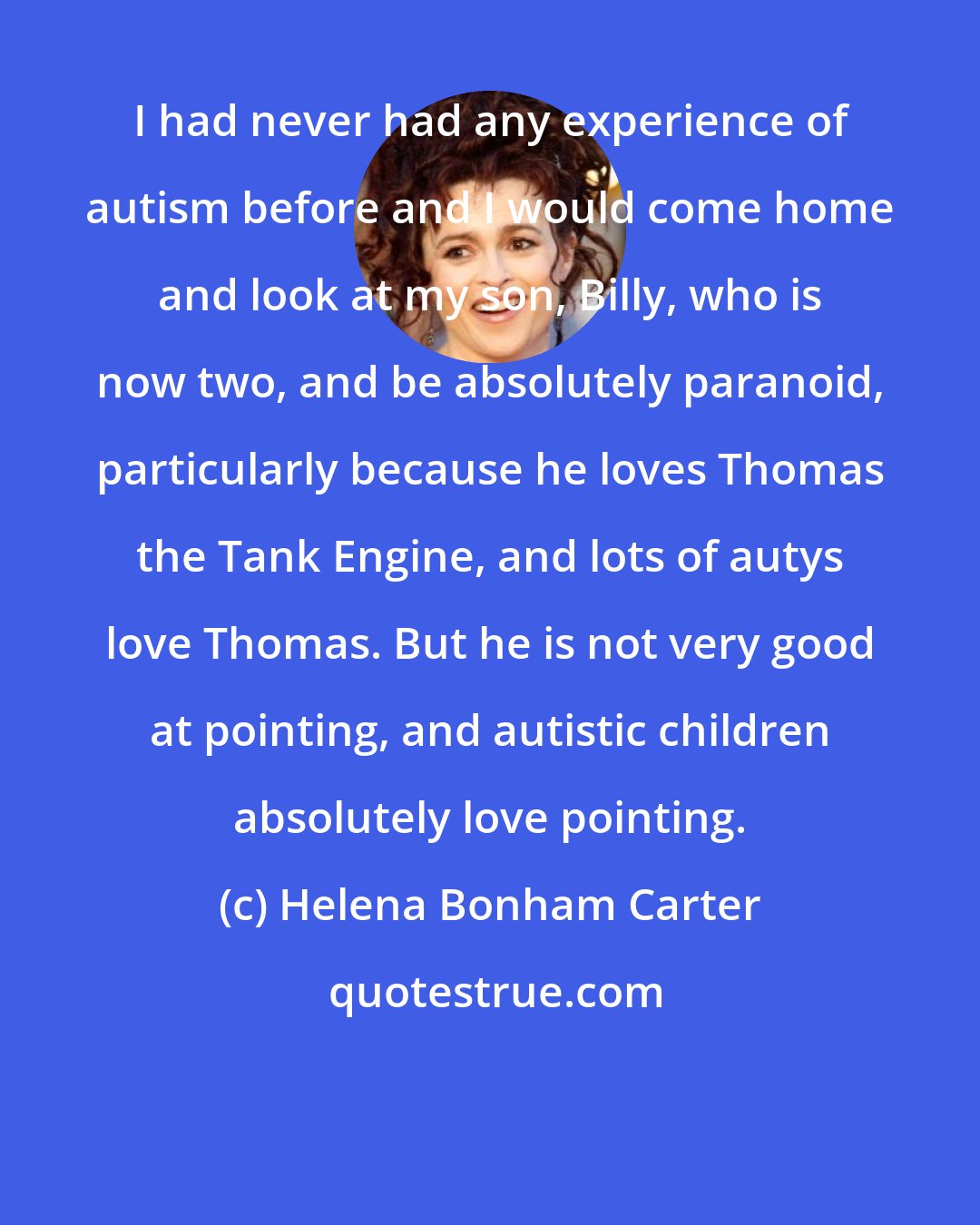 Helena Bonham Carter: I had never had any experience of autism before and I would come home and look at my son, Billy, who is now two, and be absolutely paranoid, particularly because he loves Thomas the Tank Engine, and lots of autys love Thomas. But he is not very good at pointing, and autistic children absolutely love pointing.