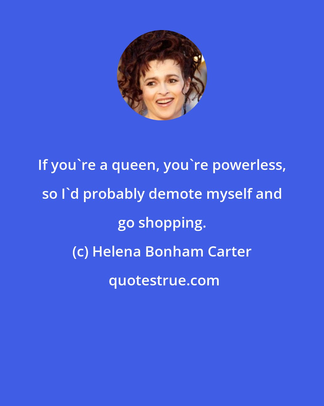 Helena Bonham Carter: If you're a queen, you're powerless, so I'd probably demote myself and go shopping.