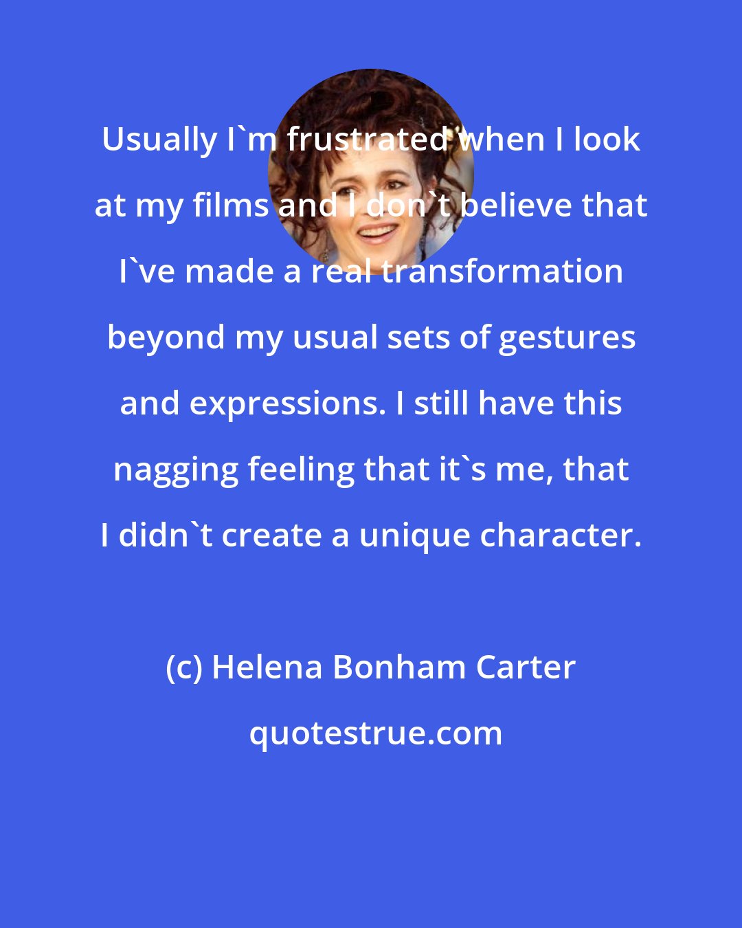 Helena Bonham Carter: Usually I'm frustrated when I look at my films and I don't believe that I've made a real transformation beyond my usual sets of gestures and expressions. I still have this nagging feeling that it's me, that I didn't create a unique character.