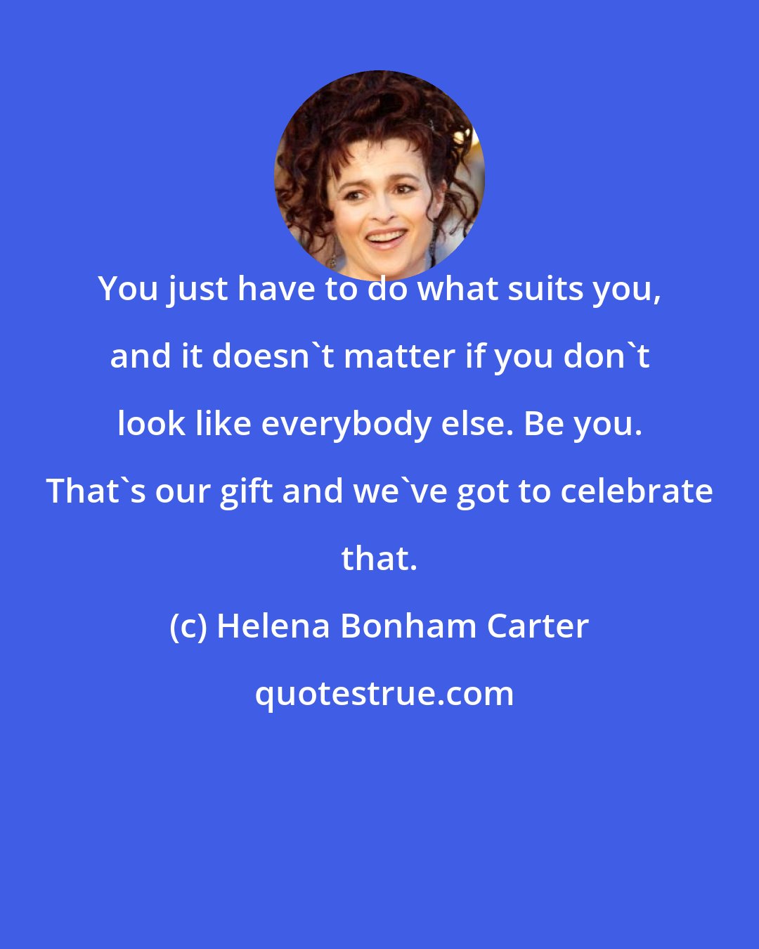 Helena Bonham Carter: You just have to do what suits you, and it doesn't matter if you don't look like everybody else. Be you. That's our gift and we've got to celebrate that.