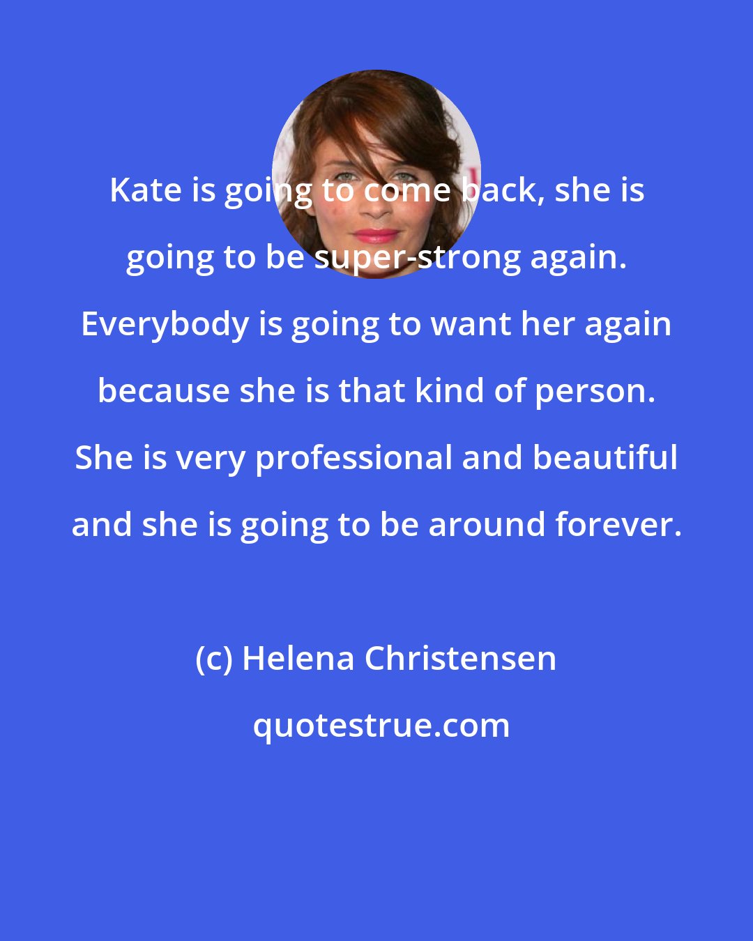 Helena Christensen: Kate is going to come back, she is going to be super-strong again. Everybody is going to want her again because she is that kind of person. She is very professional and beautiful and she is going to be around forever.