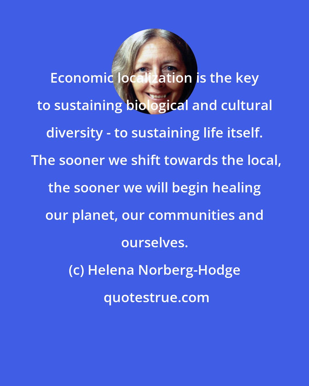 Helena Norberg-Hodge: Economic localization is the key to sustaining biological and cultural diversity - to sustaining life itself.  The sooner we shift towards the local, the sooner we will begin healing our planet, our communities and ourselves.
