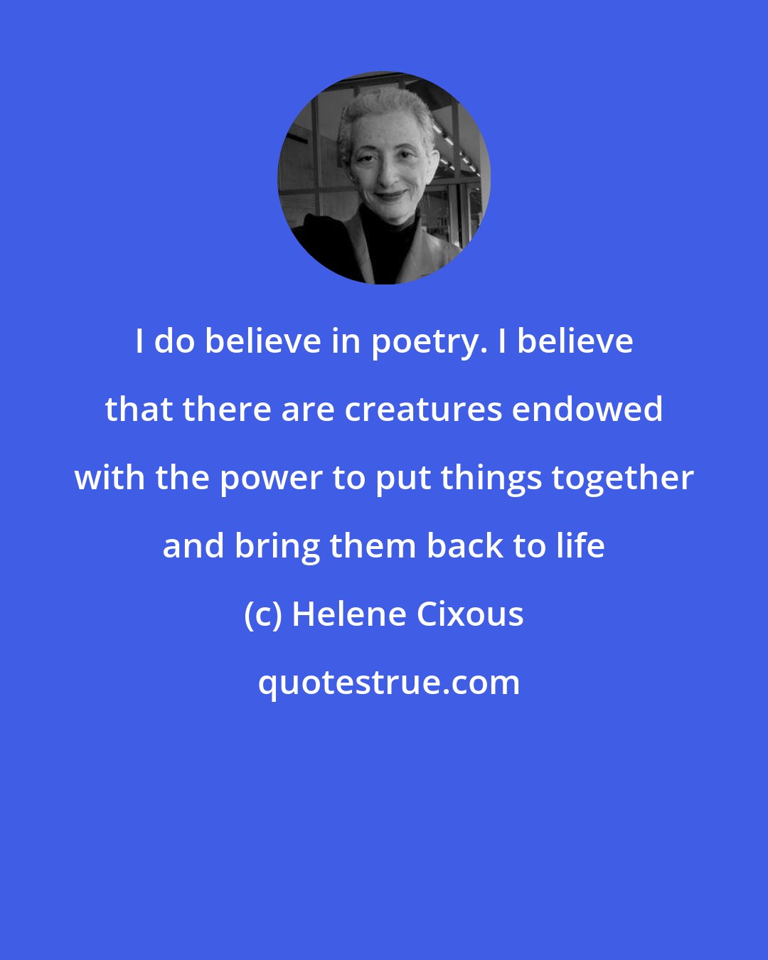 Helene Cixous: I do believe in poetry. I believe that there are creatures endowed with the power to put things together and bring them back to life