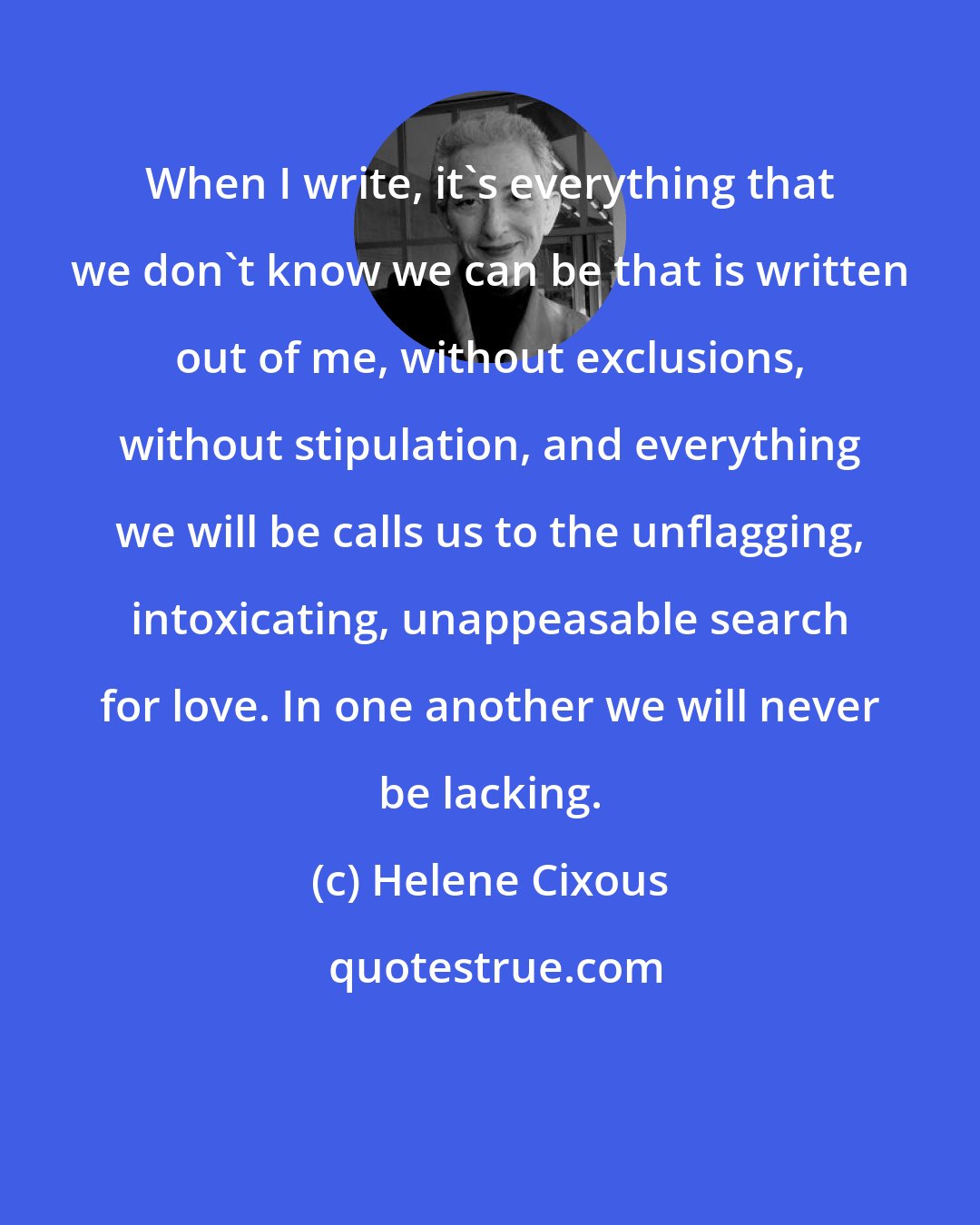 Helene Cixous: When I write, it's everything that we don't know we can be that is written out of me, without exclusions, without stipulation, and everything we will be calls us to the unflagging, intoxicating, unappeasable search for love. In one another we will never be lacking.