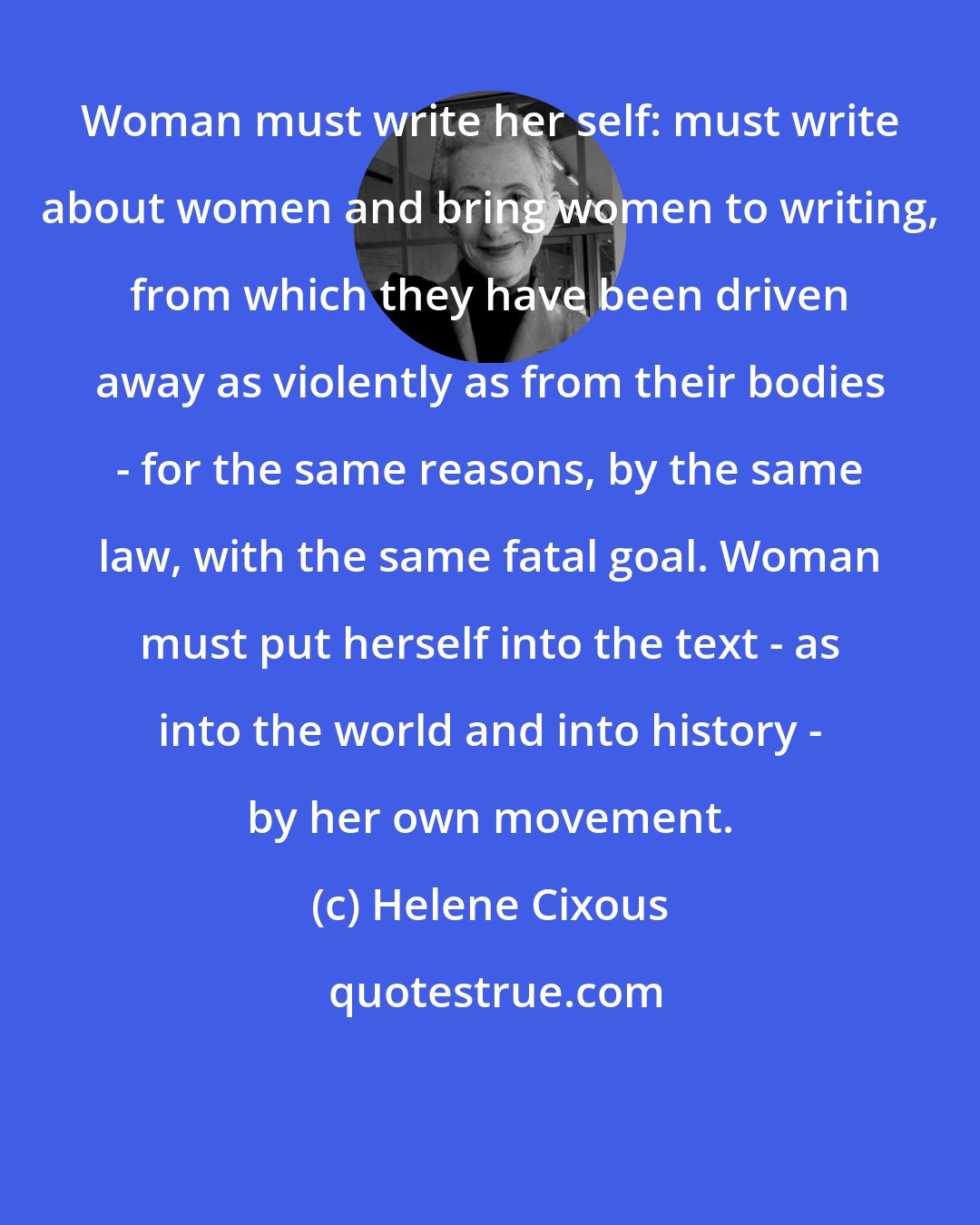 Helene Cixous: Woman must write her self: must write about women and bring women to writing, from which they have been driven away as violently as from their bodies - for the same reasons, by the same law, with the same fatal goal. Woman must put herself into the text - as into the world and into history - by her own movement.