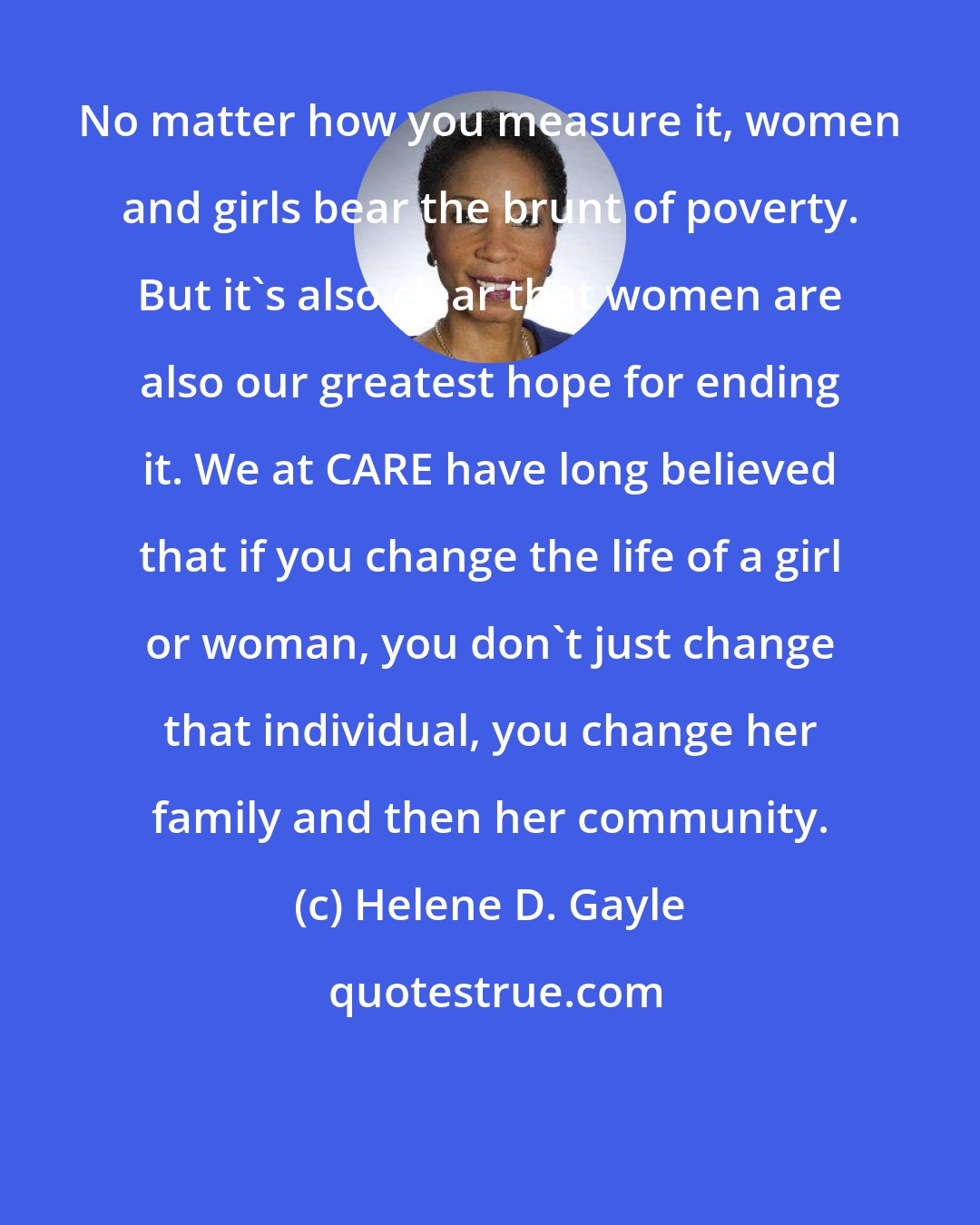 Helene D. Gayle: No matter how you measure it, women and girls bear the brunt of poverty. But it's also clear that women are also our greatest hope for ending it. We at CARE have long believed that if you change the life of a girl or woman, you don't just change that individual, you change her family and then her community.
