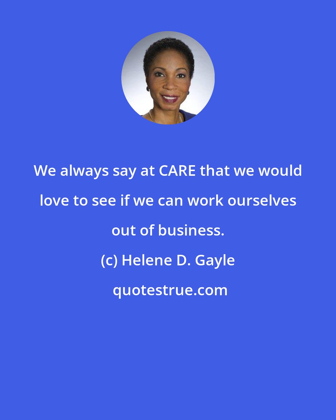 Helene D. Gayle: We always say at CARE that we would love to see if we can work ourselves out of business.