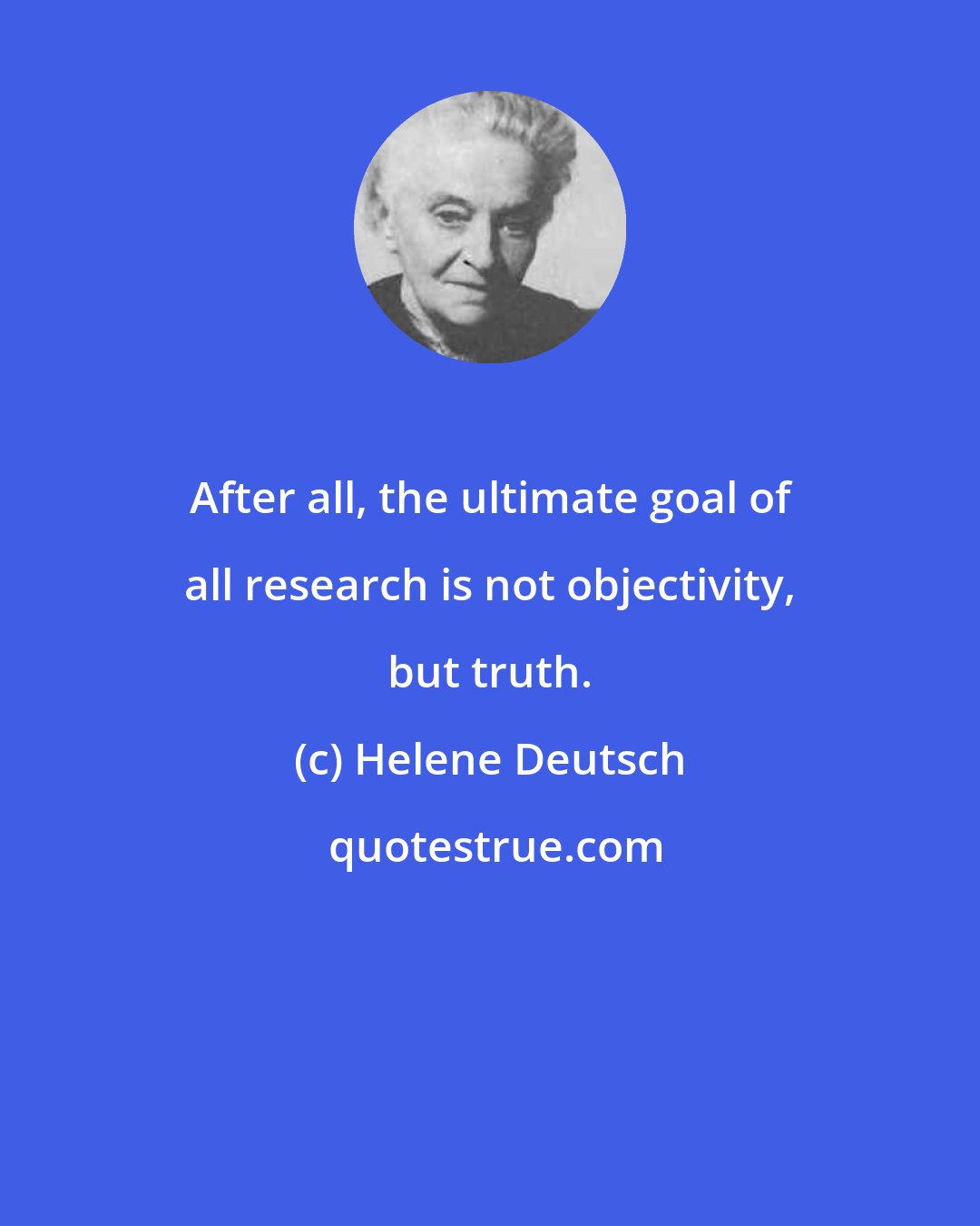 Helene Deutsch: After all, the ultimate goal of all research is not objectivity, but truth.