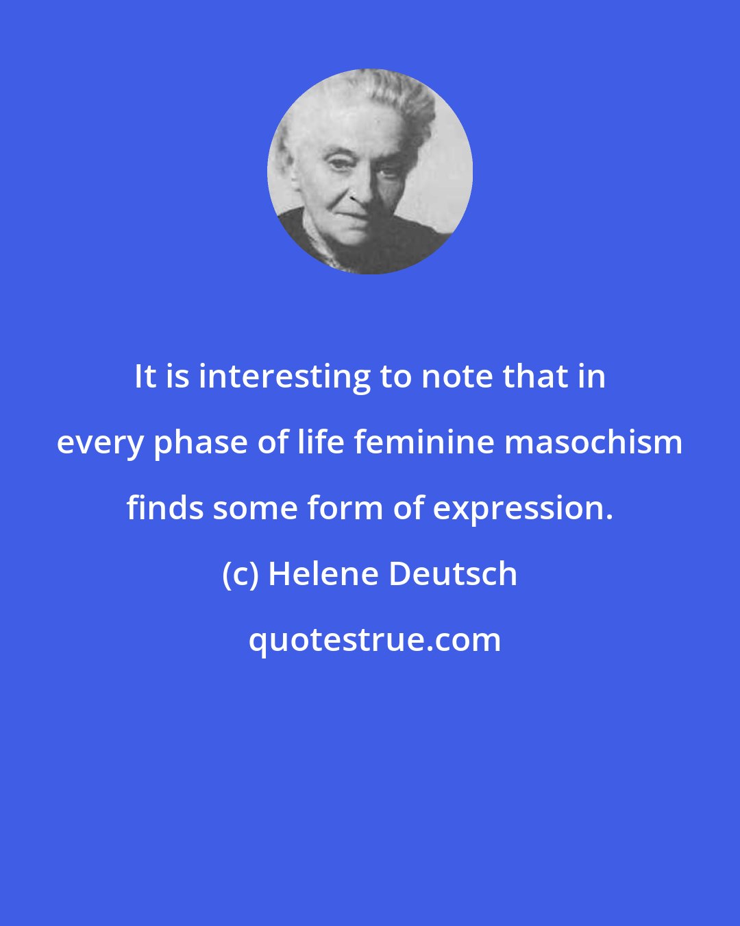 Helene Deutsch: It is interesting to note that in every phase of life feminine masochism finds some form of expression.