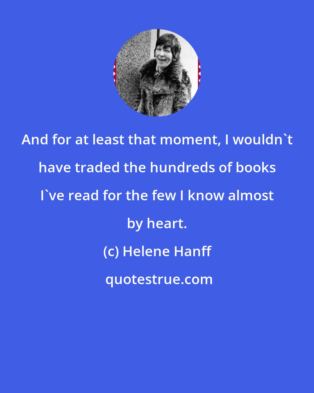Helene Hanff: And for at least that moment, I wouldn't have traded the hundreds of books I've read for the few I know almost by heart.