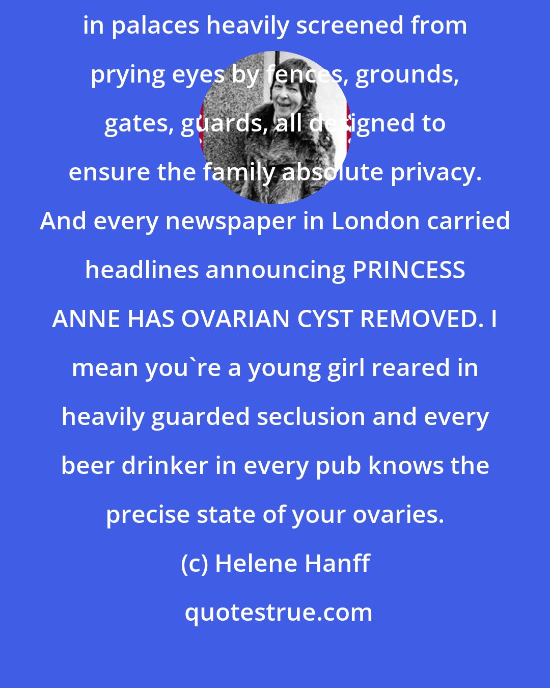 Helene Hanff: I find the treatment of royalty distinctly peculiar. The royal family lives in palaces heavily screened from prying eyes by fences, grounds, gates, guards, all designed to ensure the family absolute privacy. And every newspaper in London carried headlines announcing PRINCESS ANNE HAS OVARIAN CYST REMOVED. I mean you're a young girl reared in heavily guarded seclusion and every beer drinker in every pub knows the precise state of your ovaries.