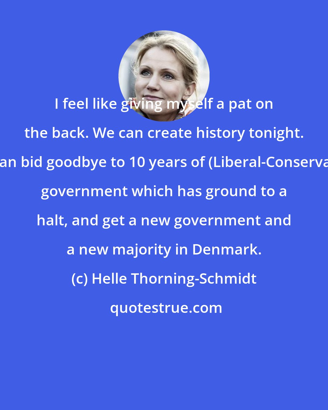 Helle Thorning-Schmidt: I feel like giving myself a pat on the back. We can create history tonight. We can bid goodbye to 10 years of (Liberal-Conservative) government which has ground to a halt, and get a new government and a new majority in Denmark.