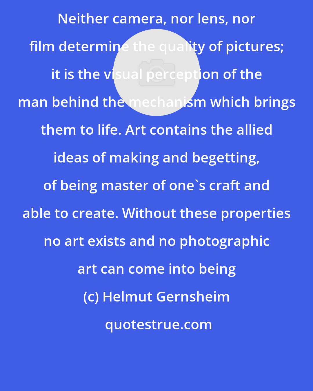 Helmut Gernsheim: Neither camera, nor lens, nor film determine the quality of pictures; it is the visual perception of the man behind the mechanism which brings them to life. Art contains the allied ideas of making and begetting, of being master of one's craft and able to create. Without these properties no art exists and no photographic art can come into being