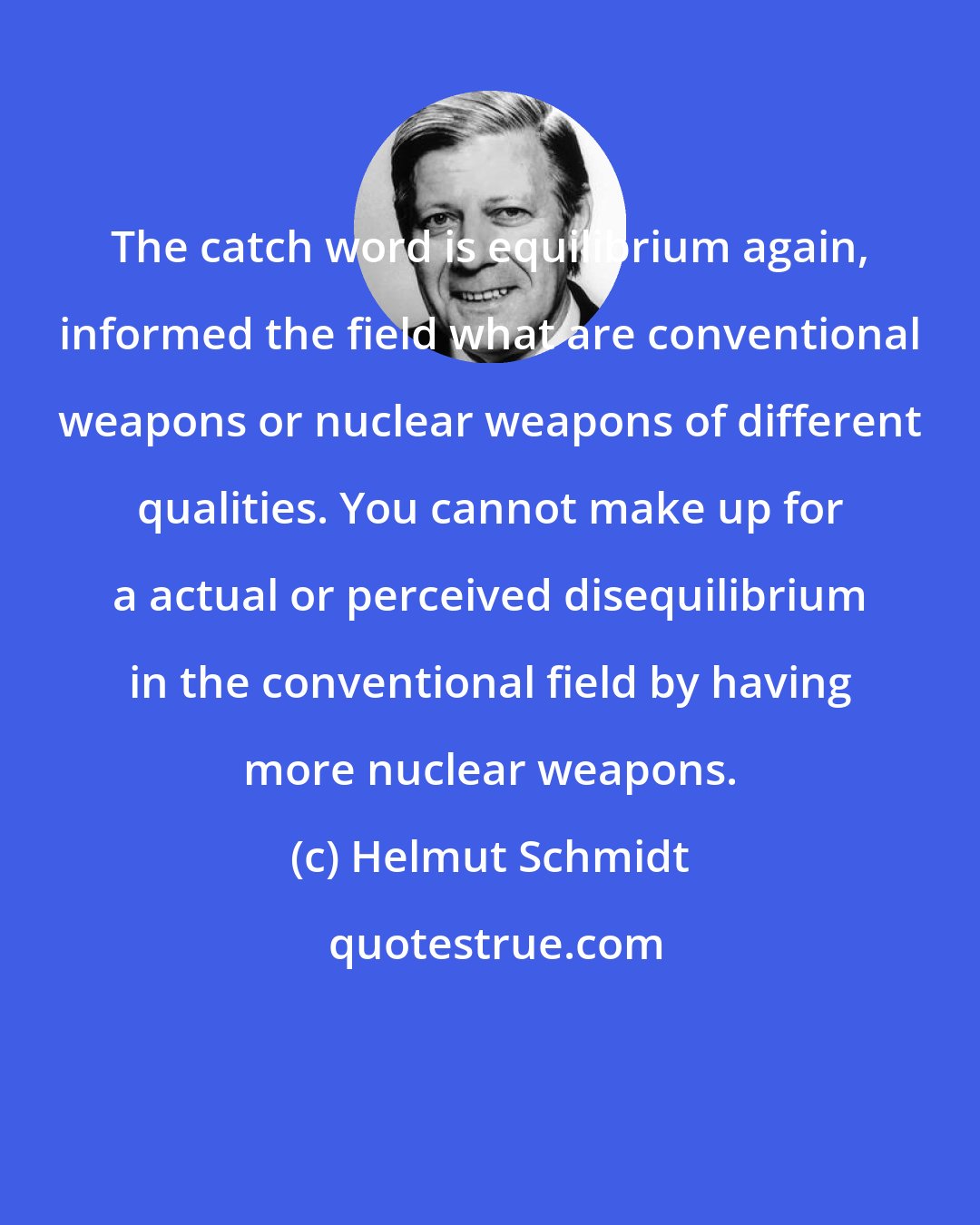 Helmut Schmidt: The catch word is equilibrium again, informed the field what are conventional weapons or nuclear weapons of different qualities. You cannot make up for a actual or perceived disequilibrium in the conventional field by having more nuclear weapons.