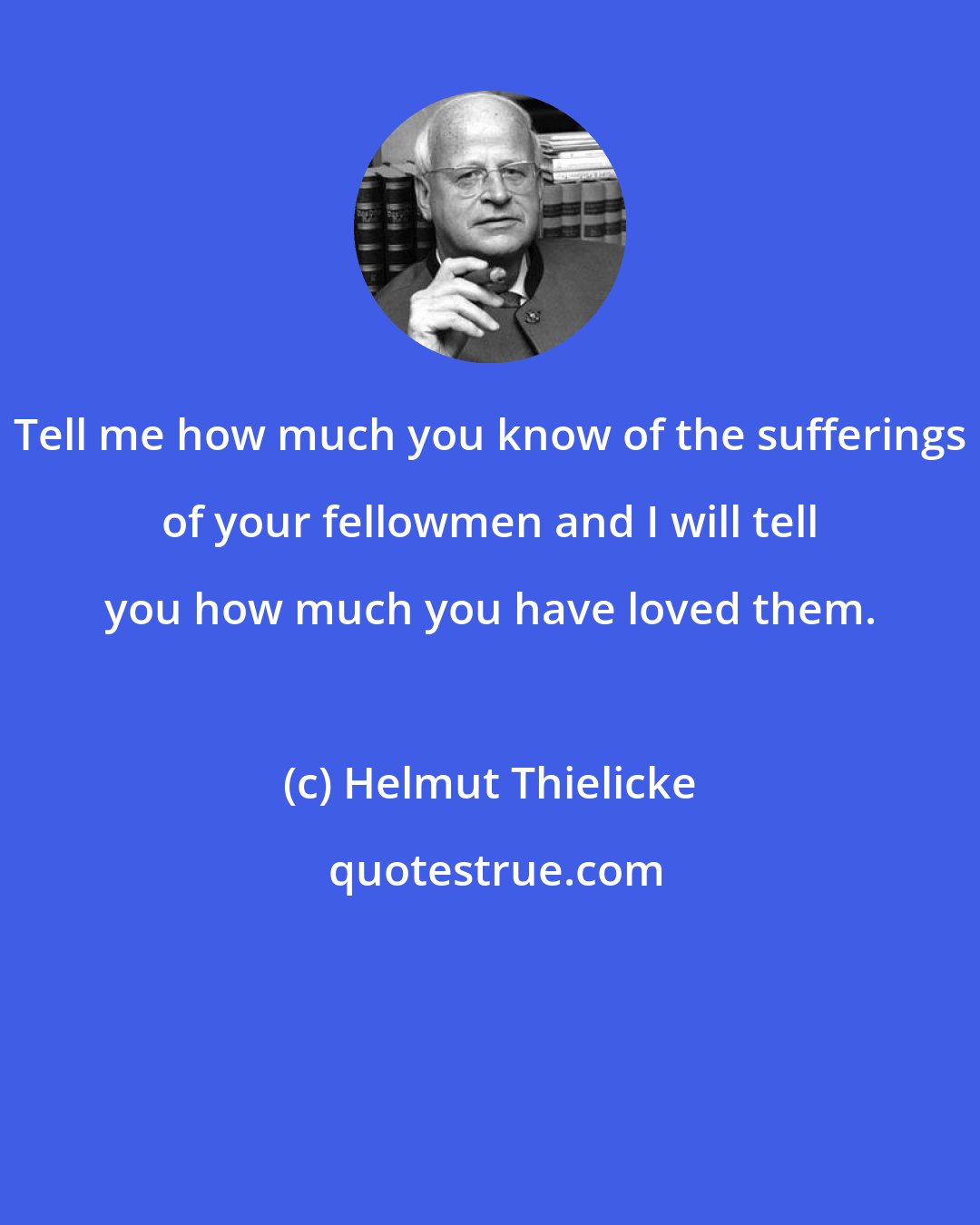 Helmut Thielicke: Tell me how much you know of the sufferings of your fellowmen and I will tell you how much you have loved them.
