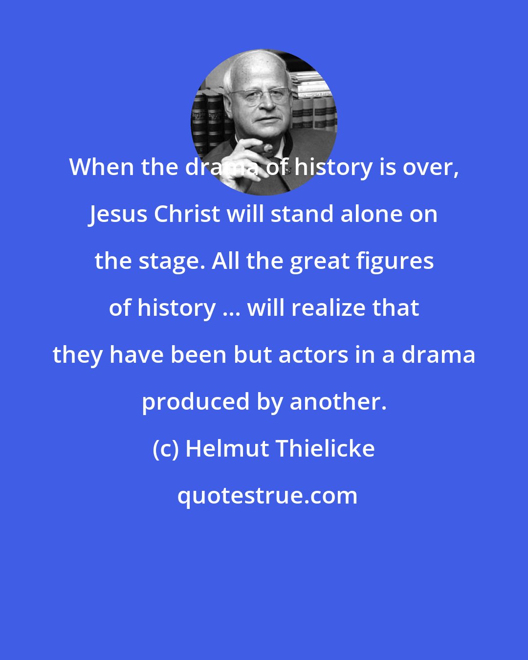 Helmut Thielicke: When the drama of history is over, Jesus Christ will stand alone on the stage. All the great figures of history ... will realize that they have been but actors in a drama produced by another.