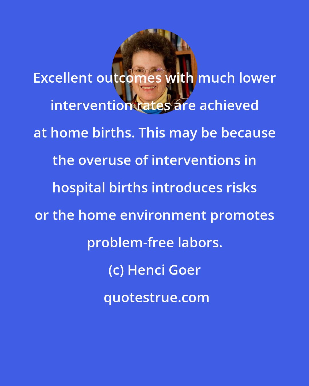 Henci Goer: Excellent outcomes with much lower intervention rates are achieved at home births. This may be because the overuse of interventions in hospital births introduces risks or the home environment promotes problem-free labors.