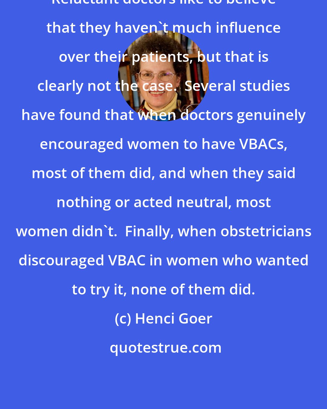 Henci Goer: Reluctant doctors like to believe that they haven't much influence over their patients, but that is clearly not the case.  Several studies have found that when doctors genuinely encouraged women to have VBACs, most of them did, and when they said nothing or acted neutral, most women didn't.  Finally, when obstetricians discouraged VBAC in women who wanted to try it, none of them did.