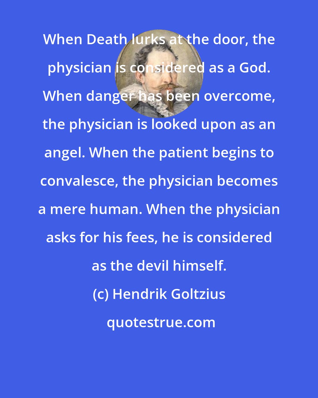 Hendrik Goltzius: When Death lurks at the door, the physician is considered as a God. When danger has been overcome, the physician is looked upon as an angel. When the patient begins to convalesce, the physician becomes a mere human. When the physician asks for his fees, he is considered as the devil himself.