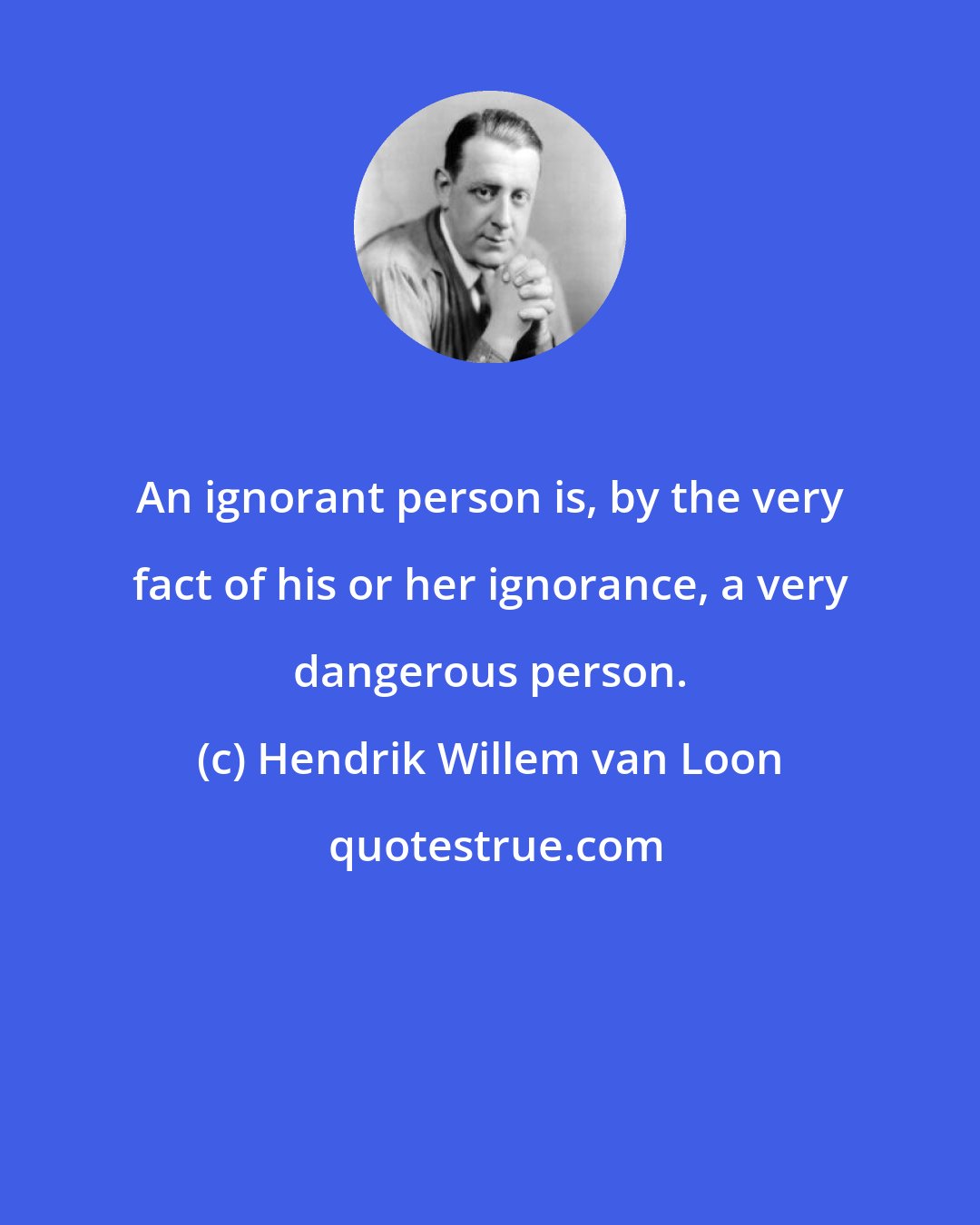Hendrik Willem van Loon: An ignorant person is, by the very fact of his or her ignorance, a very dangerous person.