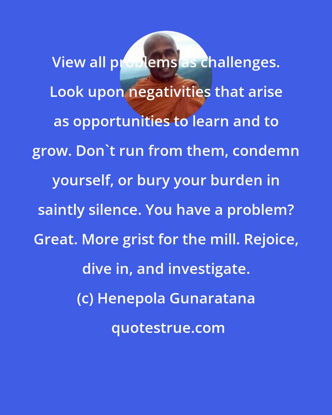 Henepola Gunaratana: View all problems as challenges. Look upon negativities that arise as opportunities to learn and to grow. Don't run from them, condemn yourself, or bury your burden in saintly silence. You have a problem? Great. More grist for the mill. Rejoice, dive in, and investigate.