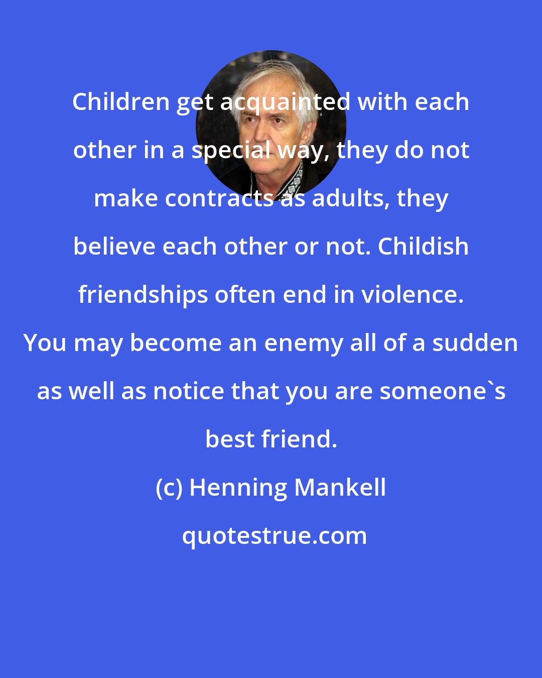 Henning Mankell: Children get acquainted with each other in a special way, they do not make contracts as adults, they believe each other or not. Childish friendships often end in violence. You may become an enemy all of a sudden as well as notice that you are someone's best friend.