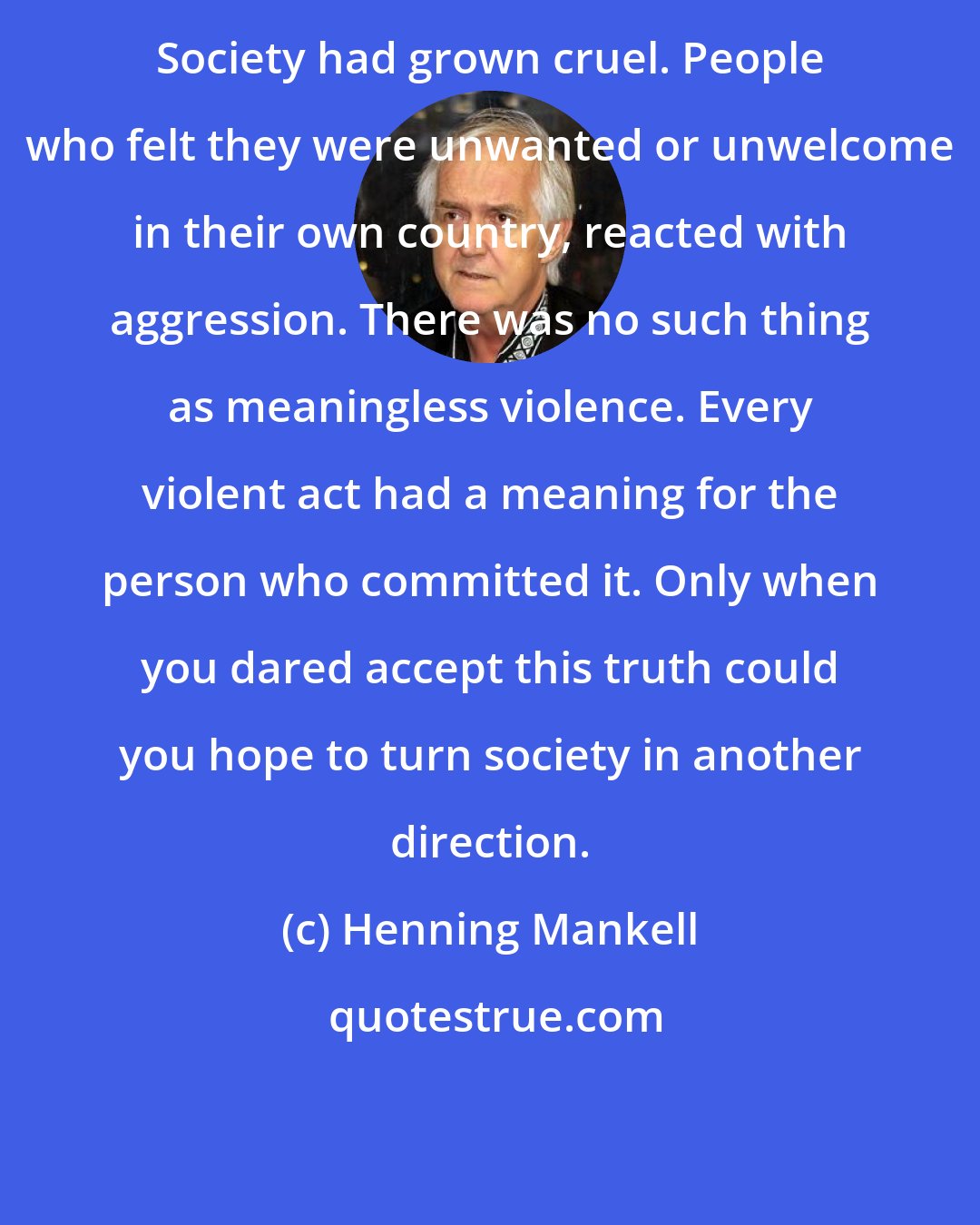 Henning Mankell: Society had grown cruel. People who felt they were unwanted or unwelcome in their own country, reacted with aggression. There was no such thing as meaningless violence. Every violent act had a meaning for the person who committed it. Only when you dared accept this truth could you hope to turn society in another direction.