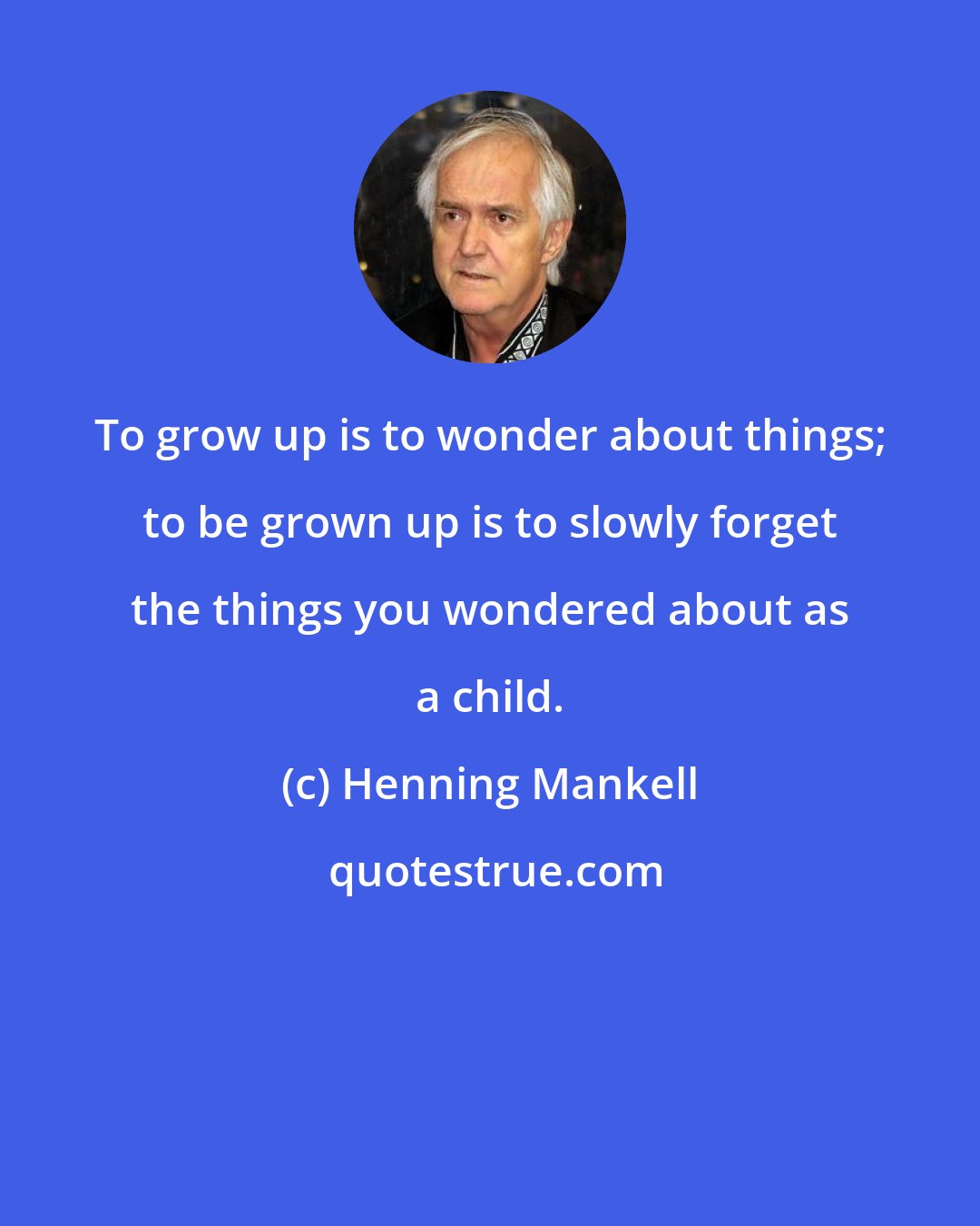 Henning Mankell: To grow up is to wonder about things; to be grown up is to slowly forget the things you wondered about as a child.