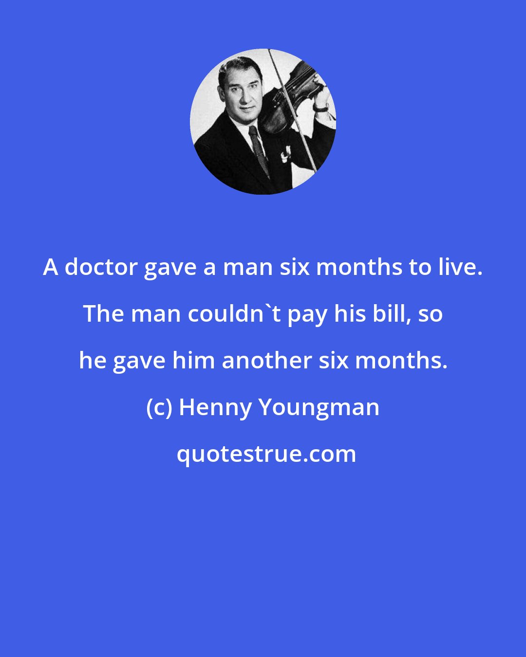 Henny Youngman: A doctor gave a man six months to live. The man couldn't pay his bill, so he gave him another six months.