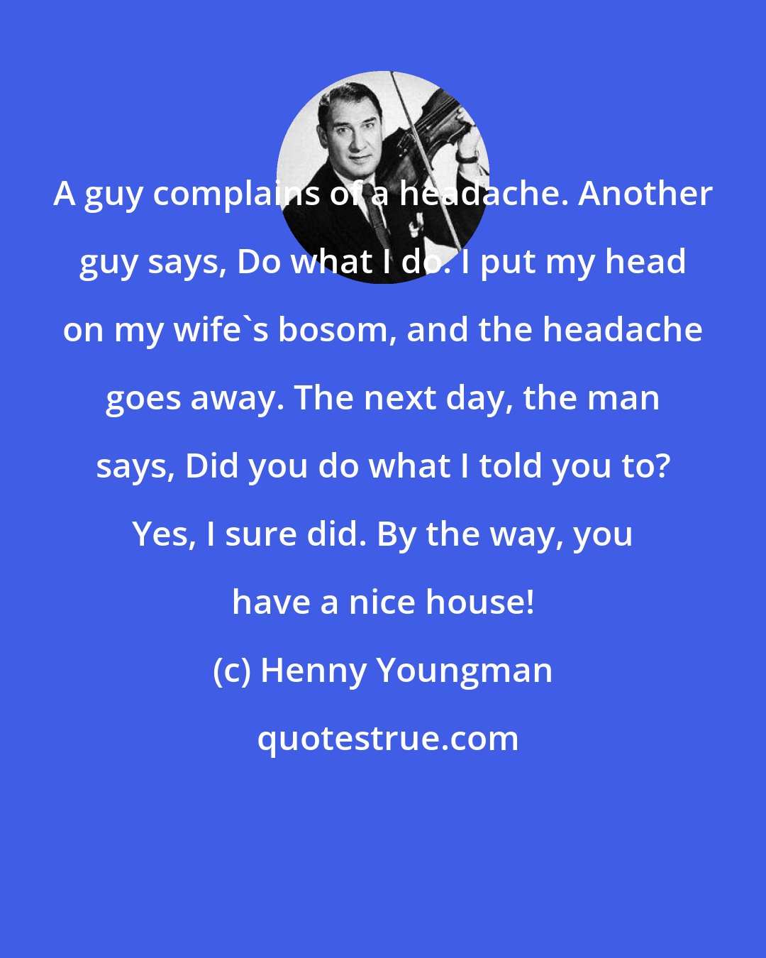 Henny Youngman: A guy complains of a headache. Another guy says, Do what I do. I put my head on my wife's bosom, and the headache goes away. The next day, the man says, Did you do what I told you to? Yes, I sure did. By the way, you have a nice house!