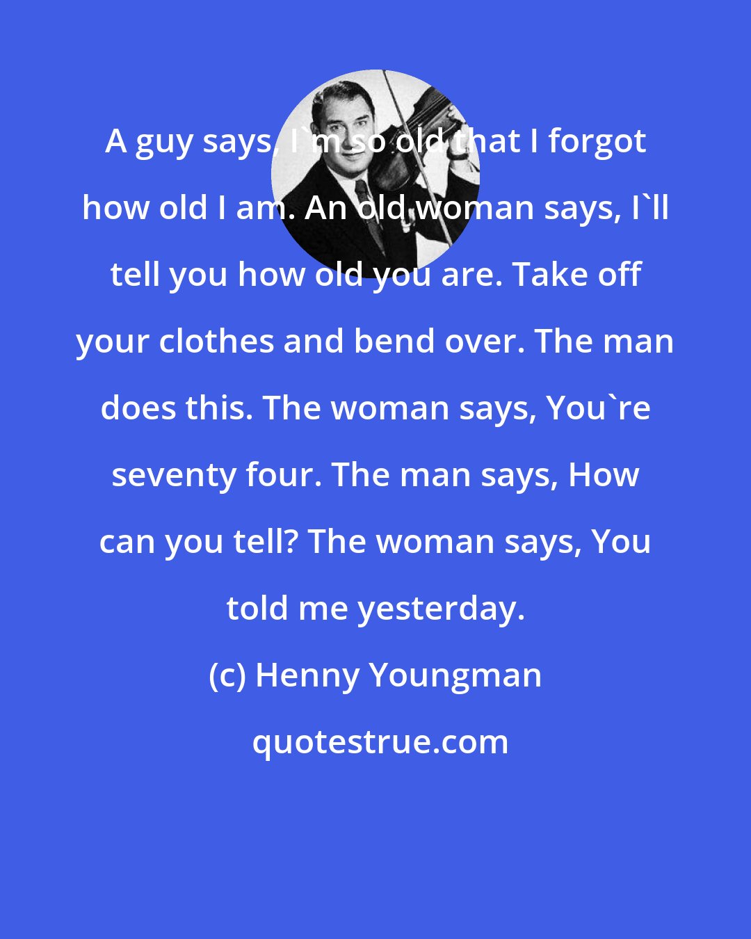 Henny Youngman: A guy says, I'm so old that I forgot how old I am. An old woman says, I'll tell you how old you are. Take off your clothes and bend over. The man does this. The woman says, You're seventy four. The man says, How can you tell? The woman says, You told me yesterday.