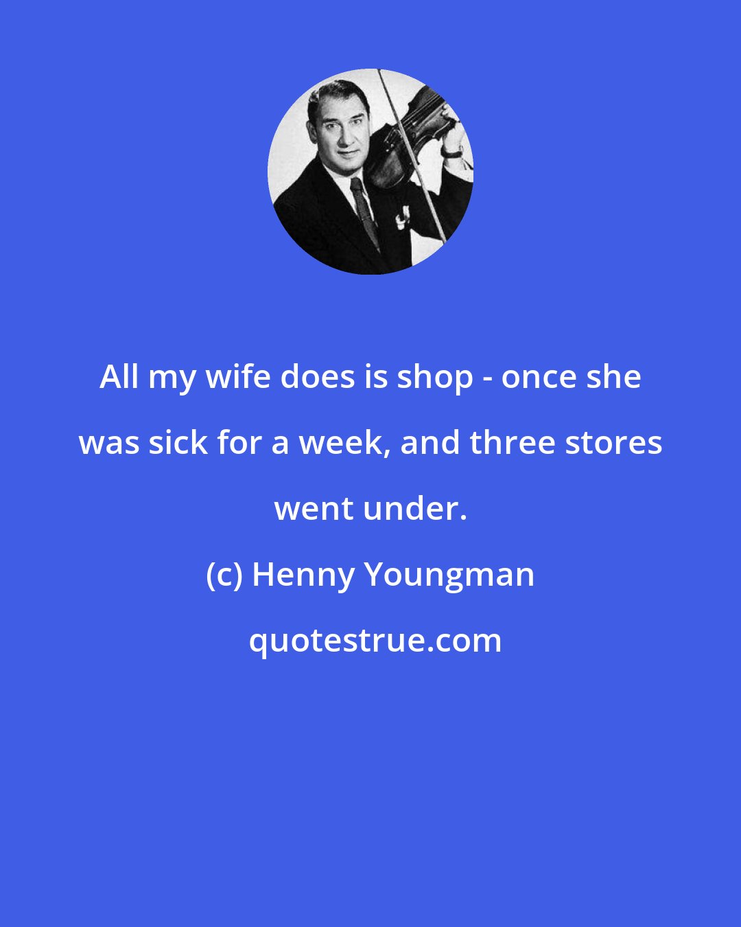 Henny Youngman: All my wife does is shop - once she was sick for a week, and three stores went under.