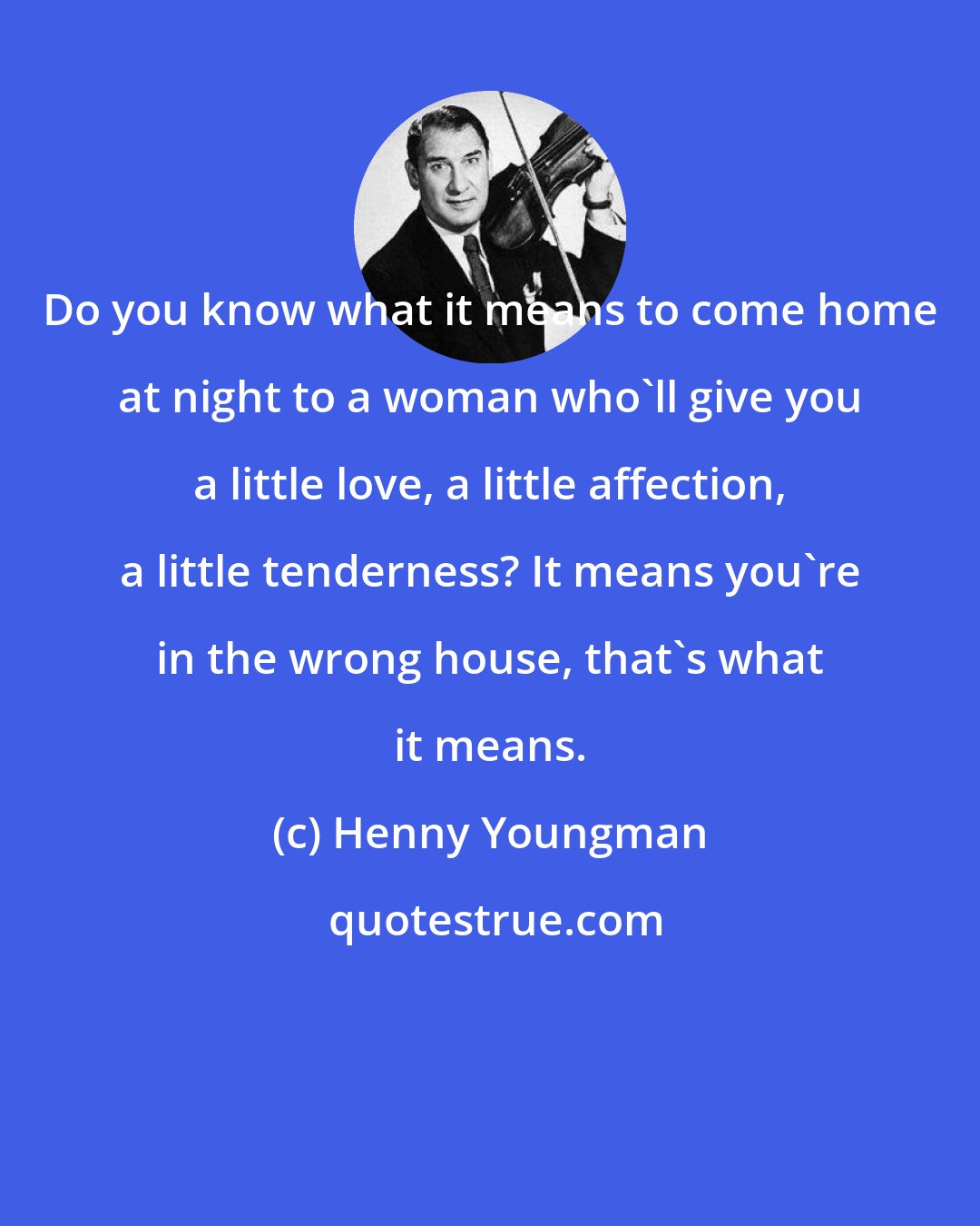 Henny Youngman: Do you know what it means to come home at night to a woman who'll give you a little love, a little affection, a little tenderness? It means you're in the wrong house, that's what it means.
