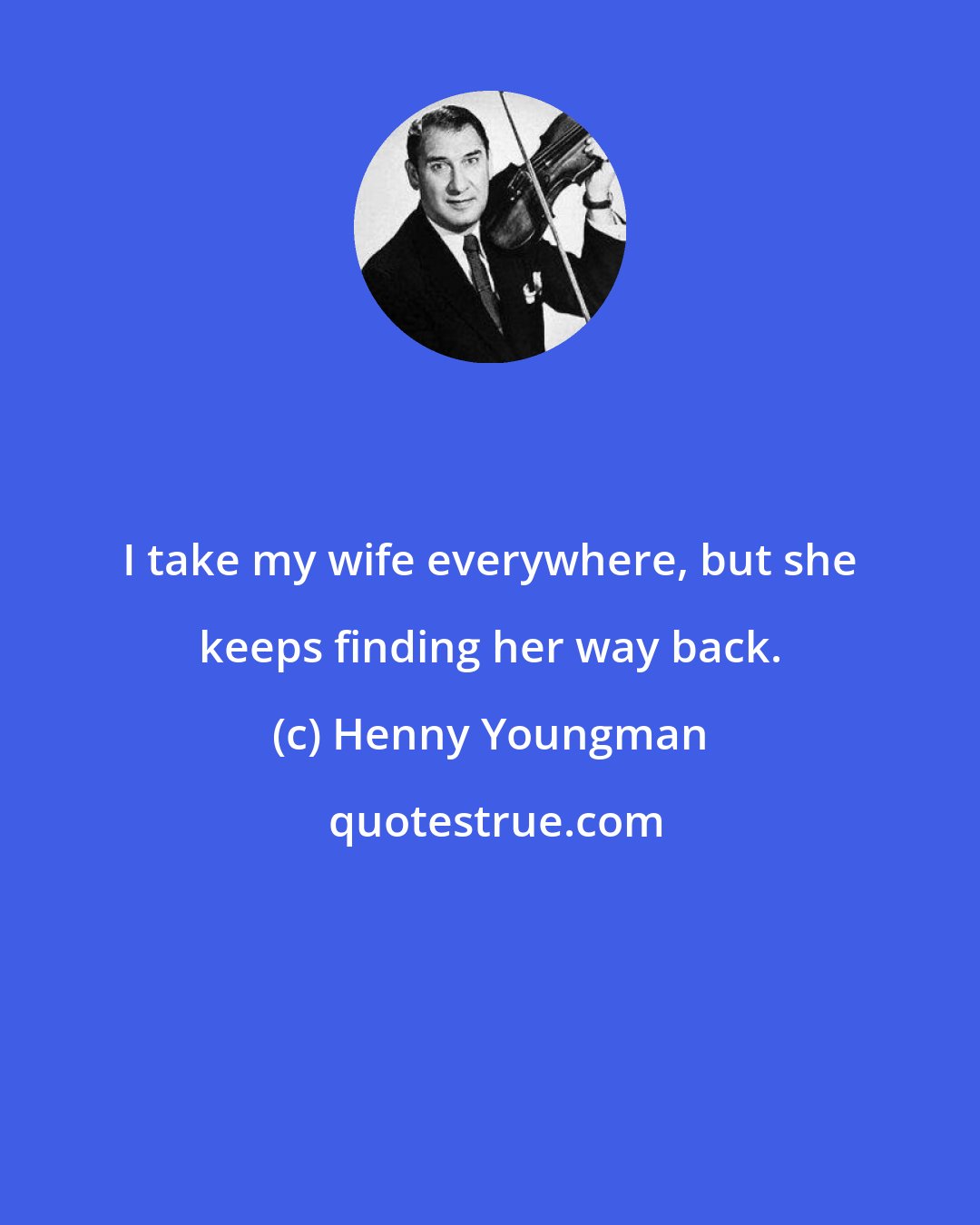 Henny Youngman: I take my wife everywhere, but she keeps finding her way back.