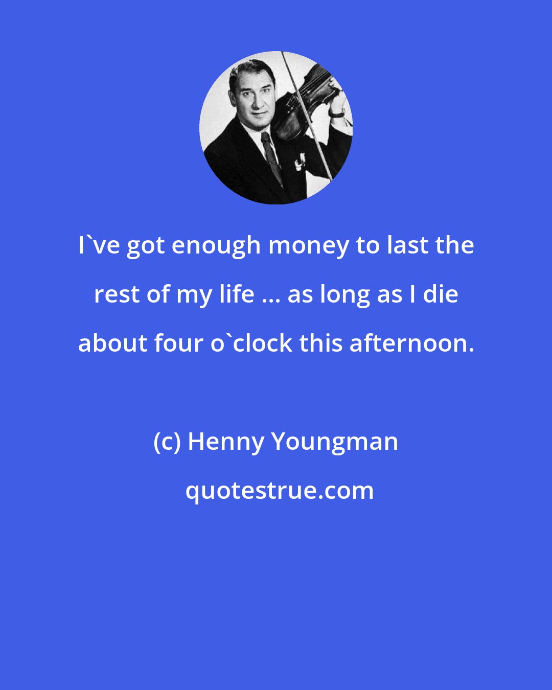 Henny Youngman: I've got enough money to last the rest of my life ... as long as I die about four o'clock this afternoon.