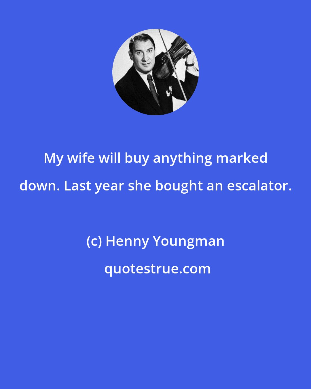 Henny Youngman: My wife will buy anything marked down. Last year she bought an escalator.