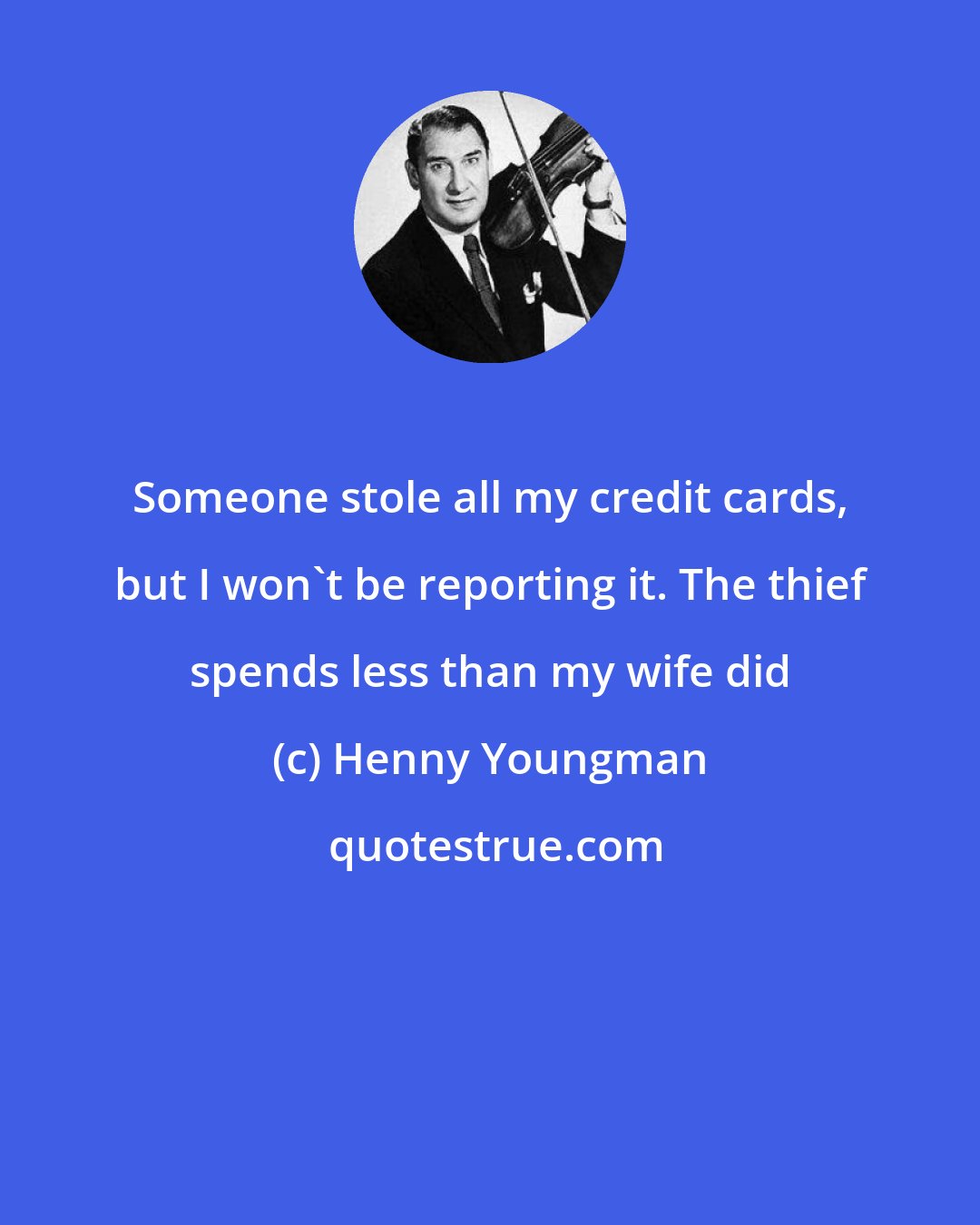 Henny Youngman: Someone stole all my credit cards, but I won't be reporting it. The thief spends less than my wife did